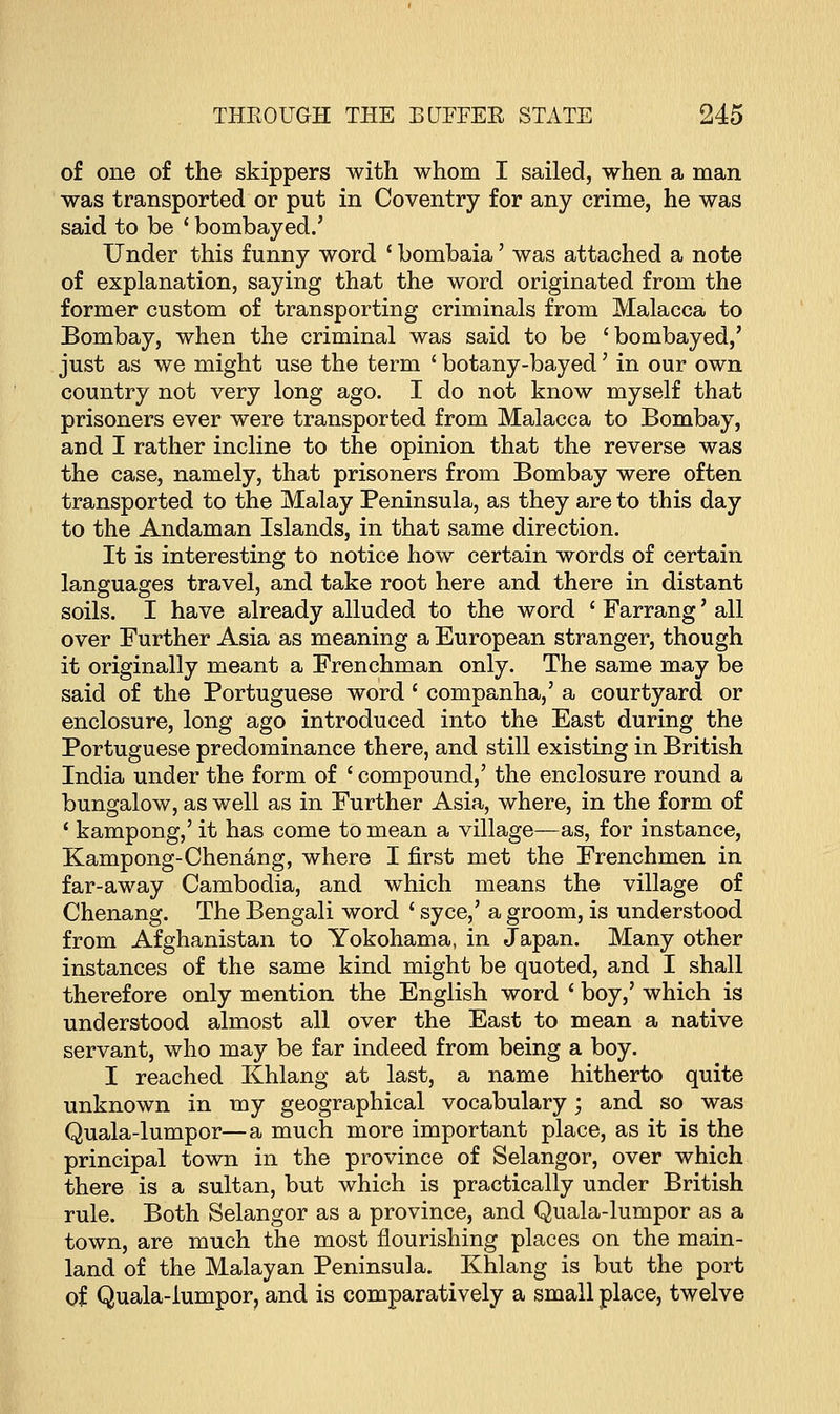 of one of the skippers with whom I sailed, when a man was transported or put in Coventry for any crime, he was said to be ' bombayed.' Under this funny word ' bombaia' was attached a note of explanation, saying that the word originated from the former custom of transporting criminals from Malacca to Bombay, when the criminal was said to be 'bombayed,' just as we might use the term ' botany-bayed' in our own country not very long ago. I do not know myself that prisoners ever were transported from Malacca to Bombay, and I rather incline to the opinion that the reverse was the case, namely, that prisoners from Bombay were often transported to the Malay Peninsula, as they are to this day to the Andaman Islands, in that same direction. It is interesting to notice how certain words of certain languages travel, and take root here and there in distant soils. I have already alluded to the word ' Farrang' all over Further Asia as meaning a European stranger, though it originally meant a Frenchman only. The same may be said of the Portuguese word ' companha,' a courtyard or enclosure, long ago introduced into the East during the Portuguese predominance there, and still existing in British India under the form of ' compound,' the enclosure round a bungalow, as well as in Further Asia, where, in the form of 1 kampong,' it has come to mean a village—as, for instance, Kampong-Chenang, where I first met the Frenchmen in far-away Cambodia, and which means the village of Chenang. The Bengali word ' syce,' a groom, is understood from Afghanistan to Yokohama, in Japan. Many other instances of the same kind might be quoted, and I shall therefore only mention the English word ' boy,' which is understood almost all over the East to mean a native servant, who may be far indeed from being a boy. I reached Khlang at last, a name hitherto quite unknown in my geographical vocabulary; and so was Quala-lumpor—a much more important place, as it is the principal town in the province of Selangor, over which there is a sultan, but which is practically under British rule. Both Selangor as a province, and Quala-lumpor as a town, are much the most nourishing places on the main- land of the Malayan Peninsula. Khlang is but the port of Quala-lumpor, and is comparatively a small place, twelve