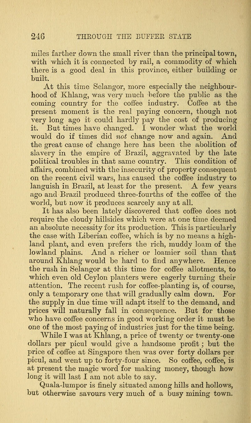 miles farther down the small river than the principal town, with which it is connected by rail, a commodity of which there is a good deal in this province, either building or built. At this time Selangor, more especially the neighbour- hood of Khlang, was very much before the public as the coming country for the coffee industry. Coffee at the present moment is the real paying concern, though not very long ago it could hardly pay the cost of producing it. But times have changed. I wonder what the world would do if times did not change now and again. And the great cause of change here has been the abolition of slavery in the empire of Brazil, aggravated by the late political troubles in that same country. This condition of affairs, combined with the insecurity of property consequent on the recent civil wars, has caused the coffee industry to languish in Brazil, at least for the present. A few years ago and Brazil produced three-fourths of the coffee of the world, but now it produces scarcely any at all. It has also been lately discovered that coffee does not require the cloudy hillsides which were at one time deemed an absolute necessity for its production. This is particularly the case with Liberian coffee, which is by no means a high- land plant, and even prefers the rich, muddy loam of the lowland plains. And a richer or loamier soil than that around Khlang would be hard to find anywhere. Hence the rush in Selangor at this time for coffee allotments, to which even old Ceylon planters were eagerly turning their attention. The recent rush for coffee-planting is, of course, only a temporary one that will gradually calm down. For the supply in due time will adapt itself to the demand, and prices will naturally fall in consequence. But for those who have coffee concerns in good working order it must be one of the most paying of industries just for the time being. While I was at Khlang, a price of twenty or twenty-one dollars per picul would give a handsome profit; but the price of coffee at Singapore then was over forty dollars per picul, and went up to forty-four since. So coffee, coffee, is at present the magic word for making money, though how long it will last I am not able to say. Quala-lumpor is finely situated among hills and hollows, but otherwise savours very much of a busy mining town.
