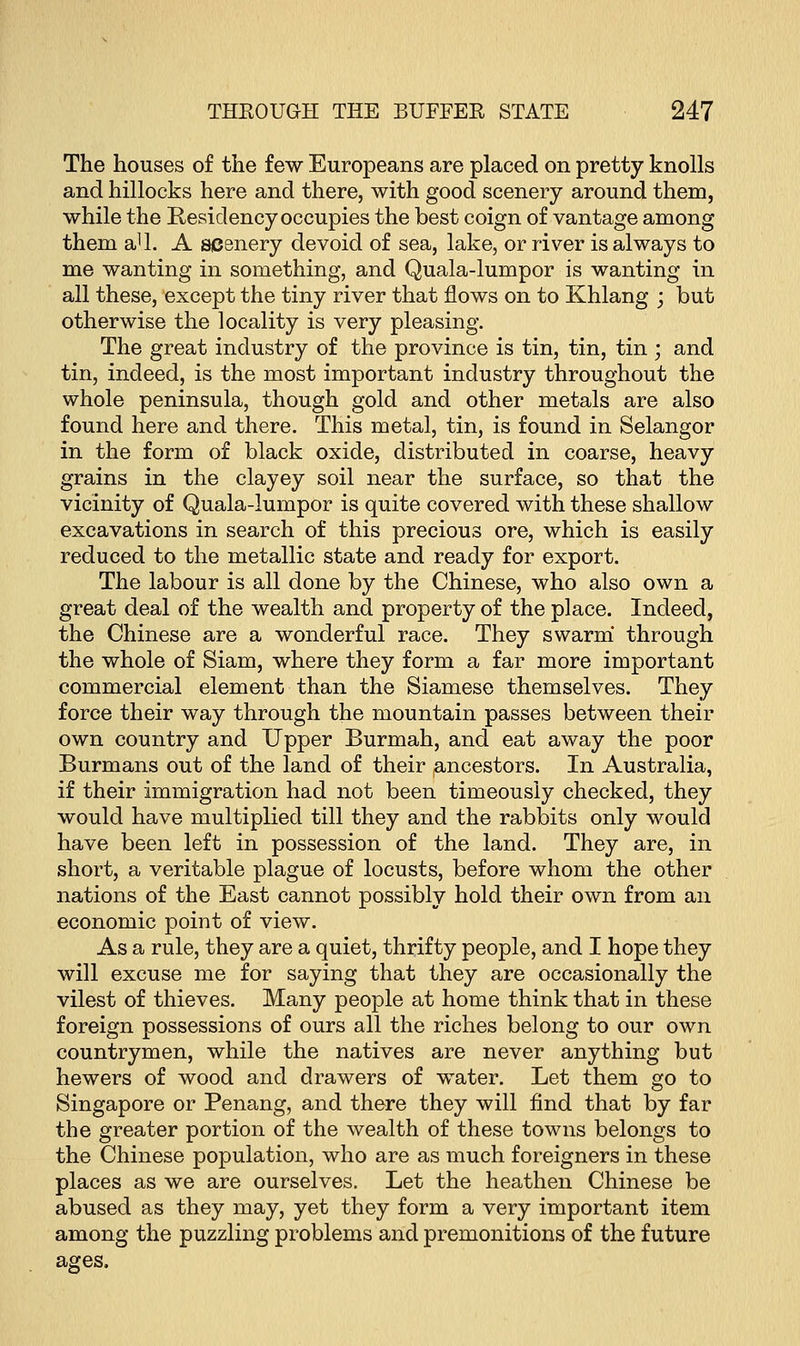 The houses of the few Europeans are placed on pretty knolls and hillocks here and there, with good scenery around them, while the Residency occupies the best coign of vantage among them aU. A scenery devoid of sea, lake, or river is always to me wanting in something, and Quala-lumpor is wanting in all these, except the tiny river that flows on to Khlang ; but otherwise the locality is very pleasing. The great industry of the province is tin, tin, tin ; and tin, indeed, is the most important industry throughout the whole peninsula, though gold and other metals are also found here and there. This metal, tin, is found in Selangor in the form of black oxide, distributed in coarse, heavy grains in the clayey soil near the surface, so that the vicinity of Quala-lumpor is quite covered with these shallow excavations in search of this precious ore, which is easily reduced to the metallic state and ready for export. The labour is all done by the Chinese, who also own a great deal of the wealth and property of the place. Indeed, the Chinese are a wonderful race. They swarm through the whole of Siam, where they form a far more important commercial element than the Siamese themselves. They force their way through the mountain passes between their own country and Upper Burmah, and eat away the poor Burmans out of the land of their ancestors. In Australia, if their immigration had not been timeously checked, they would have multiplied till they and the rabbits only would have been left in possession of the land. They are, in short, a veritable plague of locusts, before whom the other nations of the East cannot possibly hold their own from an economic point of view. As a rule, they are a quiet, thrifty people, and I hope they will excuse me for saying that they are occasionally the vilest of thieves. Many people at home think that in these foreign possessions of ours all the riches belong to our own countrymen, while the natives are never anything but hewers of wood and drawers of water. Let them go to Singapore or Penang, and there they will find that by far the greater portion of the wealth of these towns belongs to the Chinese population, who are as much foreigners in these places as we are ourselves. Let the heathen Chinese be abused as they may, yet they form a very important item among the puzzling problems and premonitions of the future ages.