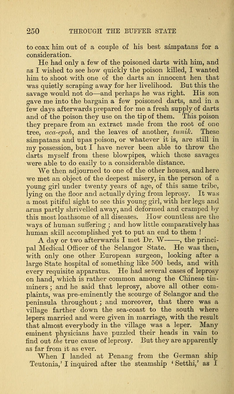 to coax him out of a couple of his best sampatans for a consideration. He had only a few of the poisoned darts with him, and as I wished to see how quickly the poison killed, I wanted him to shoot with one of the darts an innocent hen that was quietly scraping away for her livelihood. But this the savage would not do—and perhaps he was right. His son gave me into the bargain a few poisoned darts, and in a few days afterwards prepared for me a fresh supply of darts and of the poison they use on the tip of them. This poison they prepare from an extract made from the root of one tree, aca-epoh, and the leaves of another, tunik. These sampatans and upas poison, or whatever it is, are still in my possession, but I have never been able to throw the darts myself from these blowpipes, which these savages were able to do easily to a considerable distance. We then adjourned to one of the other houses, and here we met an object of the deepest misery, in the person of a young girl under twenty years of age, of this same tribe, lying on the floor and actually dying from leprosy. It was a most pitiful sight to see this young girl, with her legs and arms partly shrivelled away, and deformed and cramped by this most loathsome of all diseases. How countless are the ways of human suffering ; and how little comparatively has human skill accomplished yet to put an end to them ! A day or two afterwards I met Dr. W , the princi- pal Medical Officer of the Selangor State. He was then, with only one other European surgeon, looking after a large State hospital of something like 500 beds, and with every requisite apparatus. He had several cases of leprosy on hand, which is rather common among the Chinese tin- miners ; and he said that leprosy, above all other com- plaints, was pre-eminently the scourge of Selangor and the peninsula throughout; and moreover, that there was a village farther down the sea-coast to the south where lepers married and were given in marriage, with the result that almost everybody in the village was a leper. Many eminent physicians have puzzled their heads in vain to find out the true cause of leprosy. But they are apparently as far from it as ever. When I landed at Penang from the German ship Teutonia,3 I inquired after the steamship ' Setthi,' as I