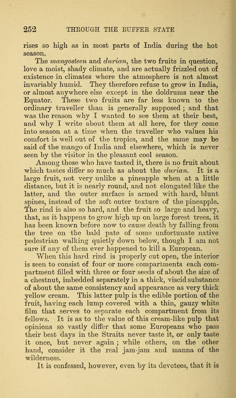 rises so high as in most parts of India during the hot season. The mangosieen and durian, the two fruits in question, love a moist, shady climate, and are actually frizzled out of existence in climates where the atmosphere is not almost invariably humid. They therefore refuse to grow in India, or almost anywhere else except in the doldrums near the Equator. These two fruits are far less known to the ordinary traveller than is generally supposed ; and that was the reason why I wanted to see them at their best, and why I write about them at all here, for they come into season at a time when the traveller who values his comfort is well out of the tropics, and the same may be said of the mango of India and elsewhere, which is never seen by the visitor in the pleasant cool season. Among those who have tasted it, there is no fruit about which tastes differ so much as about the durian. It is a large fruit, not very unlike a pineapple when at a little distance, but it is nearly round, and not elongated like the latter, and the outer surface is armed with hard, blunt spines, instead of the soft outer texture of the pineapple. The rind is also so hard, and the fruit so large and heavy, that, as it happens to grow high up on large forest trees, it has been known before now to cause death by falling from the tree on the bald pate of some unfortunate native pedestrian walking quietly down below, though I am not sure if any of them ever happened to kill a European. When this hard rind is properly cut open, the interior is seen to consist of four or more compartments each com- partment filled with three or four seeds of about the size of a chestnut, imbedded separately in a thick, viscid substance of about the same consistency and appearance as very thick yellow cream. This latter pulp is the edible portion of the fruit, having each lump covered with a thin, gauzy white film that serves to separate each compartment from its fellows. It is as to the value of this cream-like pulp that opinions so vastly differ that some Europeans who pass their best days in the Straits never taste it, or only taste it once, but never again ; while others, on the other hand, consider it the real jam-jam and manna of the wilderness. It is confessed, however, even by its devotees, that it is