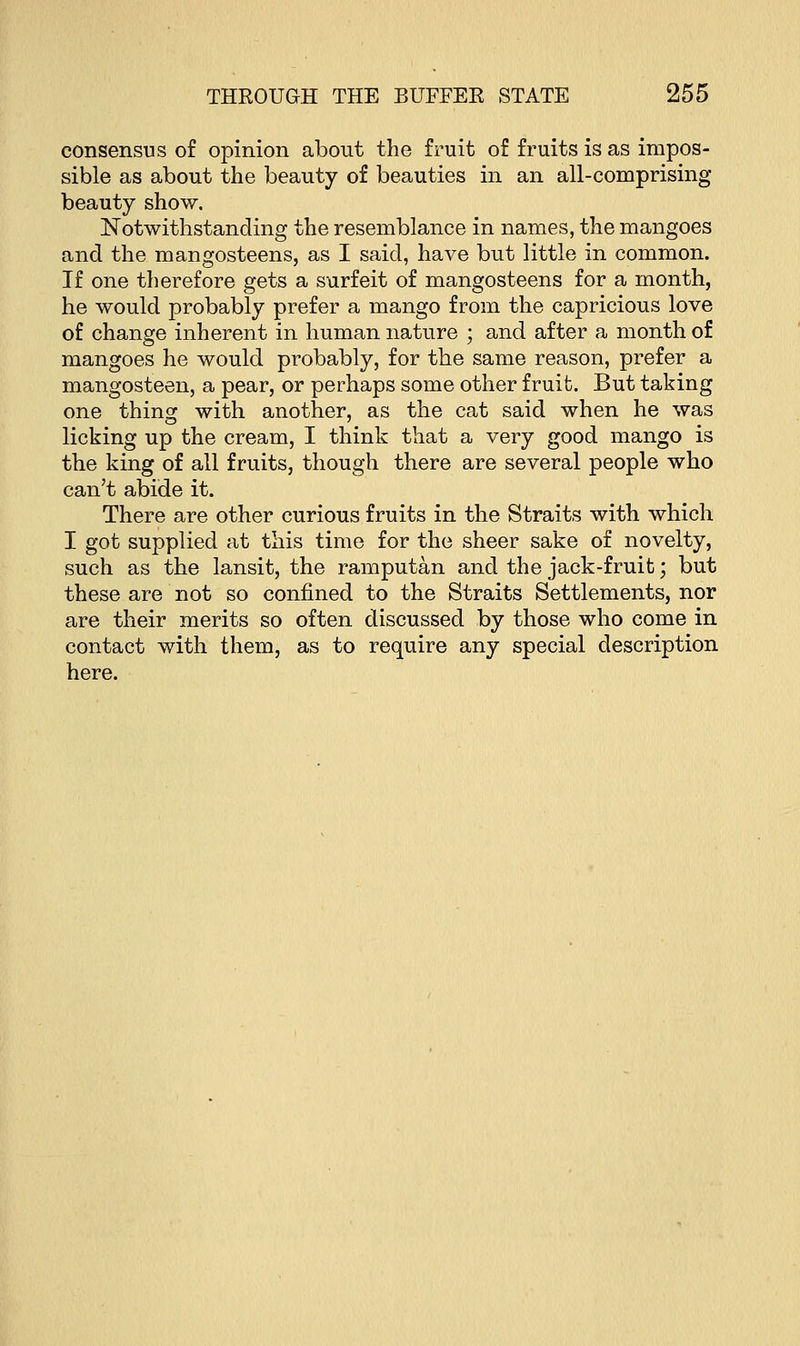 consensus of opinion about the fruit of fruits is as impos- sible as about the beauty of beauties in an all-comprising beauty show. Notwithstanding the resemblance in names, the mangoes and the mangosteens, as I said, have but little in common. If one therefore gets a surfeit of mangosteens for a month, he would probably prefer a mango from the capricious love of change inherent in human nature ; and after a month of mangoes he would probably, for the same reason, prefer a mangosteen, a pear, or perhaps some other fruit. But taking one thing with another, as the cat said when he was licking up the cream, I think that a very good mango is the king of all fruits, though there are several people who can't abide it. There are other curious fruits in the Straits with which I got supplied at this time for the sheer sake of novelty, such as the lansit, the ramputan and the jack-fruit; but these are not so confined to the Straits Settlements, nor are their merits so often discussed by those who come in contact with them, as to require any special description here.