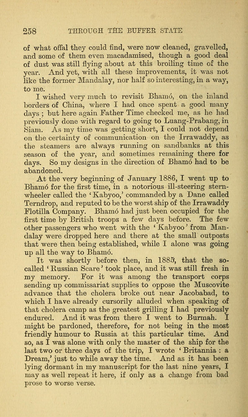 of what offal they could find, were now cleaned, gravelled, and some of them even macadamised, though a good deal of dust was still flying about at this broiling time of the year. And yet, with all these improvements, it was not like the former Mandalay, nor half so interesting, in a way, to me. I wished very much to revisit Bhamo, on the inland borders of China, where I had once spent a good many days ; but here again Father Time checked me, as he had previously done with regard to going to Luang-Prabang, in Siam. As my time was getting short, I could not depend on the certainty of communication on the Irrawaddy, as the steamers are always running on sandbanks at this season of the year, and sometimes remaining there for days. So my designs in the direction of Bhamo had to be abandoned. At the very beginning of January 1886, I went up to Bham6 for the first time, in a notorious ill-steering stern- wheeler called the ' Kabyoo,' commanded by a Dane called Terndrop, and reputed to be the worst ship of the Irrawaddy Flotilla Company. Bhamo had just been occupied for the first time by British troops a few days before. The few other passengers who went with the ' Kabyoo' from Man- dalay were dropped here and there at the small outposts that were then being established, while I alone was going up all the way to Bhamo. It was shortly before then, in 1885, that the so- called ' Russian Scare' took place, and it was still fresh in my memory. For it was among the transport corps sending up commissariat supplies to oppose the Muscovite advance that the cholera broke out near Jacobabad, to which I have already cursorily alluded when speaking of tha/b cholera camp as the greatest grilling I had previously endured. And it was from there I went to Burmah. I might be pardoned, therefore, for not being in the most friendly humour to Russia at this particular time. And so, as I was alone with only the master of the ship for the last two or three days of the trip, I wrote ' Britannia : a Dream,' just to while away the time. And as it has been lying dormant in my manuscript for the last nine years, I may as well repeat it here, if only as a change from bad prose to worse verse.