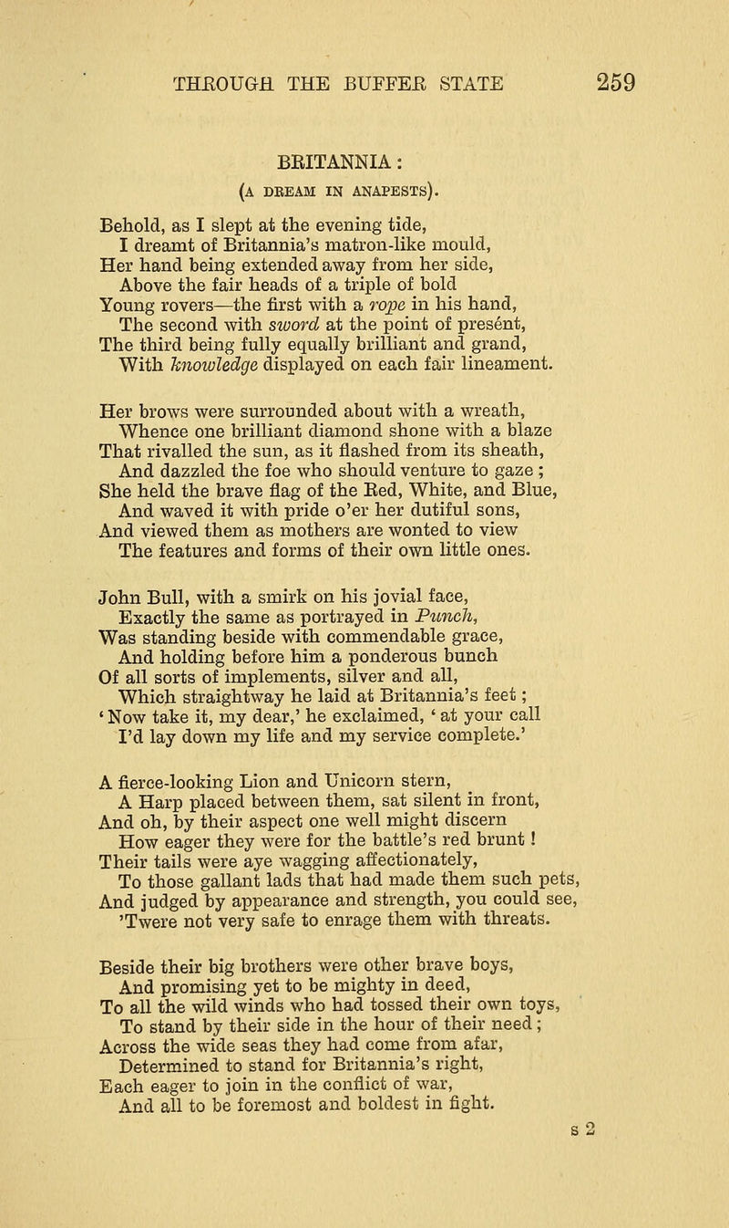 BRITANNIA: (a dream in anapests). Behold, as I slept at the evening tide, I dreamt of Britannia's matron-like mould, Her hand being extended away from her side, Above the fair heads of a triple of bold Young rovers—the first with a rope in his hand, The second with sword at the point of present, The third being fully equally brilliant and grand, With knowledge displayed on each fair lineament. Her brows were surrounded about with a wreath, Whence one brilliant diamond shone with a blaze That rivalled the sun, as it flashed from its sheath, And dazzled the foe who should venture to gaze ; She held the brave flag of the Red, White, and Blue, And waved it with pride o'er her dutiful sons, And viewed them as mothers are wonted to view The features and forms of their own little ones. John Bull, with a smirk on his jovial face, Exactly the same as portrayed in Punch, Was standing beside with commendable grace, And holding before him a ponderous bunch Of all sorts of implements, silver and all, Which straightway he laid at Britannia's feet; ' Now take it, my dear,' he exclaimed, ' at your call I'd lay down my life and my service complete.' A fierce-looking Lion and Unicorn stern, A Harp placed between them, sat silent in front, And oh, by their aspect one well might discern How eager they were for the battle's red brunt ! Their tails were aye wagging affectionately, To those gallant lads that had made them such pets, And judged by appearance and strength, you could see, 'Twere not very safe to enrage them with threats. Beside their big brothers were other brave boys, And promising yet to be mighty in deed, To all the wild winds who had tossed their own toys, To stand by their side in the hour of their need; Across the wide seas they had come from afar, Determined to stand for Britannia's right, Each eager to join in the conflict of war, And all to be foremost and boldest in fight.