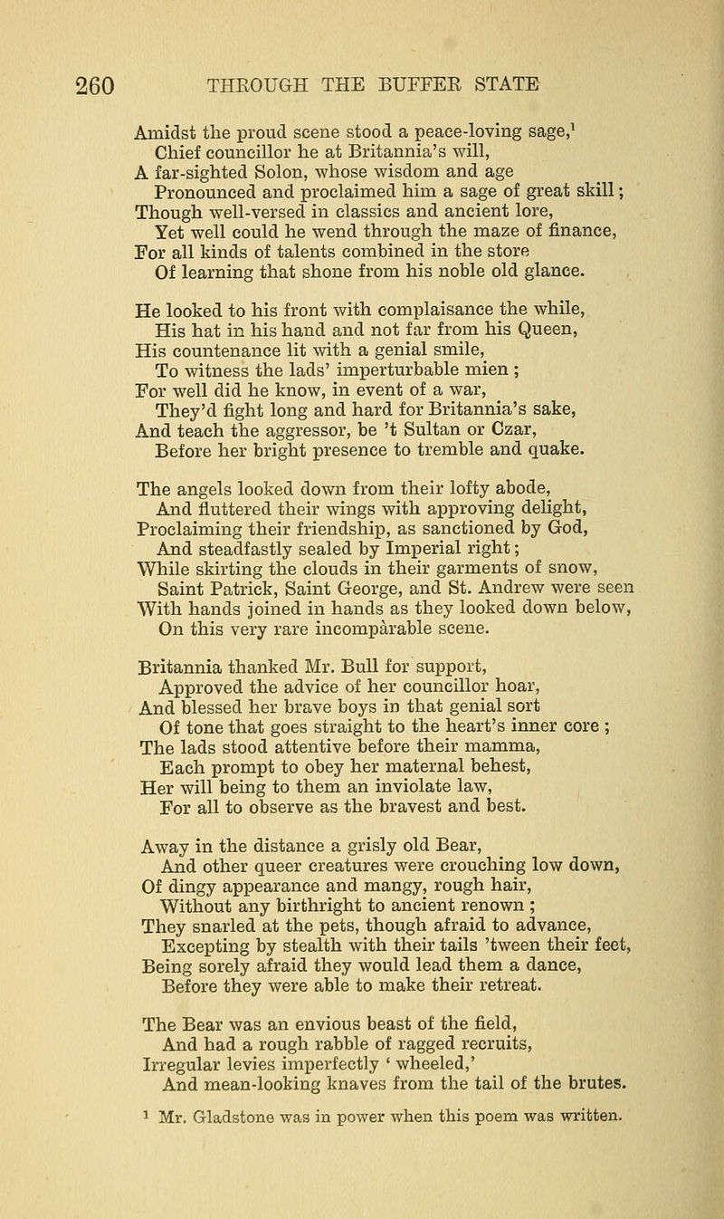 Amidst the proud scene stood a peace-loving sage,1 Chief councillor he at Britannia's will, A far-sighted Solon, whose wisdom and age Pronounced and proclaimed him a sage of great skill; Though well-versed in classics and ancient lore, Yet well could he wend through the maze of finance, For all kinds of talents combined in the store Of learning that shone from his noble old glance. He looked to his front with complaisance the while, His hat in his hand and not far from his Queen, His countenance lit with a genial smile, To witness the lads' imperturbable mien ; For well did he know, in event of a war, They'd fight long and hard for Britannia's sake, And teach the aggressor, be 't Sultan or Czar, Before her bright presence to tremble and quake. The angels looked down from their lofty abode, And fluttered their wings with approving delight, Proclaiming their friendship, as sanctioned by God, And steadfastly sealed by Imperial right; While skirting the clouds in their garments of snow, Saint Patrick, Saint George, and St. Andrew were seen With hands joined in hands as they looked down below, On this very rare incomparable scene. Britannia thanked Mr. Bull for support, Approved the advice of her councillor hoar, And blessed her brave boys in that genial sort Of tone that goes straight to the heart's inner core ; The lads stood attentive before their mamma, Each prompt to obey her maternal behest, Her will being to them an inviolate law, For all to observe as the bravest and best. Away in the distance a grisly old Bear, And other queer creatures were crouching low down, Of dingy appearance and mangy, rough hair, Without any birthright to ancient renown ; They snarled at the pets, though afraid to advance, Excepting by stealth with their tails 'tween their feet, Being sorely afraid they would lead them a dance, Before they were able to make their retreat. The Bear was an envious beast of the field, And had a rough rabble of ragged recruits, Irregular levies imperfectly ' wheeled,' And mean-looking knaves from the tail of the brutes. 1 Mr. Gladstone was in power when this poem was written.