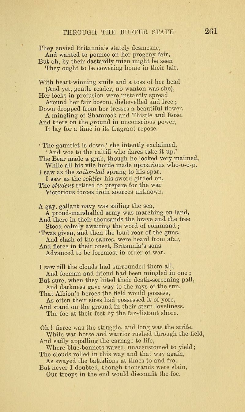 They envied Britannia's stately desmesne, And wanted to pounce on her progeny fair, But oh, by their dastardly mien might be seen They ought to be cowering home in their lair. With heart-winning smile and a toss of her head (And yet, gentle reader, no wanton was she), Her locks in profusion were instantly spread Around her fair bosom, dishevelled and free ; Down dropped from her tresses a beautiful flower, A mingling of Shamrock and Thistle and Rose, And there on the ground in unconscious power, It lay for a time in its fragrant repose. ' The gauntlet is down,' she intently exclaimed, ' And woe to the caitiff who dares take it up.' The Bear made a grab, though he looked very maimed, While all his vile horde made uproarious who-o-o-p. I saw as the sailor-lad sprang to his spar, I saw as the soldier his sword girded on, The student retired to prepare for the war Victorious forces from sources unknown. A gay, gallant navy was sailing the sea, A proud-marshalled army was marching on land, And there in their thousands the brave and the free Stood calmly awaiting the word of command ; 'Twas given, and then the loud roar of the guns, And clash of the sabres, were heard from afar, And fierce in their onset, Britannia's sons Advanced to be foremost in order of war. I saw till the clouds had surrounded them all, And foeman and friend had been mingled in one ; But sure, when they lifted their death-screening pall, And darkness gave way to the rays of the sun, That Albion's heroes the field would possess, As often their sires had possessed it of yore, And stand on the ground in their stern loveliness, The foe at their feet by the far-distant shore. Oh ! fierce was the struggle, and long was the strife, While war-horse and warrior rushed through the field, And sadly appalling the carnage to life, Where blue-bonnets waved, unaccustomed to yield; The clouds rolled in this way and that way again, As swayed the battalions at times to and fro, But never I doubted, though thousands were slain, Our troops in the end would discomfit the foe.