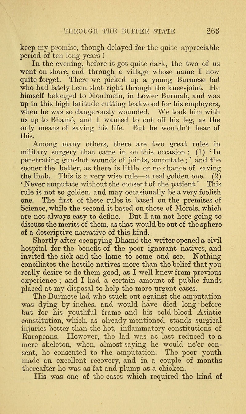 keep my promise, though delayed for the quite appreciable period of ten long years ! In the evening, before it got quite dark, the two of us went on shore, and through a village whose name I now quite forget. There we picked up a young Burmese lad who had lately been shot right through the knee-joint. He himself belonged to Moulmein, in Lower Burmah, and was up in this high latitude cutting teakwood for his employers, when he was so dangerously wounded. We took him with us up to Bham6, and I wanted to cut off his leg, as the only means of saving his life. But he wouldn't hear of this. Among many others, there are two great rules in military surgery that came in on this occasion: (1) 'In penetrating gunshot wounds of joints, amputate;' and the sooner the better, as there is little or no chance of saving the limb. This is a very wise rule—a real golden one. (2) ' Never amputate without the consent of the patient.' This rule is not so golden, and may occasionally be a very foolish one. The first of these rules is based on the premises of Science, while the second is based on those of Morals, which are not always easy to define. But I am not here going to discuss the merits of them, as that would be out of the sphere of a descriptive narrative of this kind. Shortly after occupying Bham6 the writer opened a civil hospital for the benefit of the poor ignorant natives, and invited the sick and the lame to come and see. Nothing conciliates the hostile natives more than the belief that you really desire to do them good, as I well knew from previous experience ; and I had a certain amount of public funds placed at my disposal to help the more urgent cases. The Burmese lad who stuck out against the amputation was dying by inches, and would have died long before but for his youthful frame and his cold-blood Asiatic constitution, which, as already mentioned, stands surgical injuries better than the hot, inflammatory constitutions of Europeans. However, the lad was at last reduced to a mere skeleton, when, almost saying he would ne'er con- sent, he consented to the amputation. The poor youth made an excellent recovery, and in a couple of months thereafter he was as fat and plump as a chicken. His was one of the cases which required the kind of