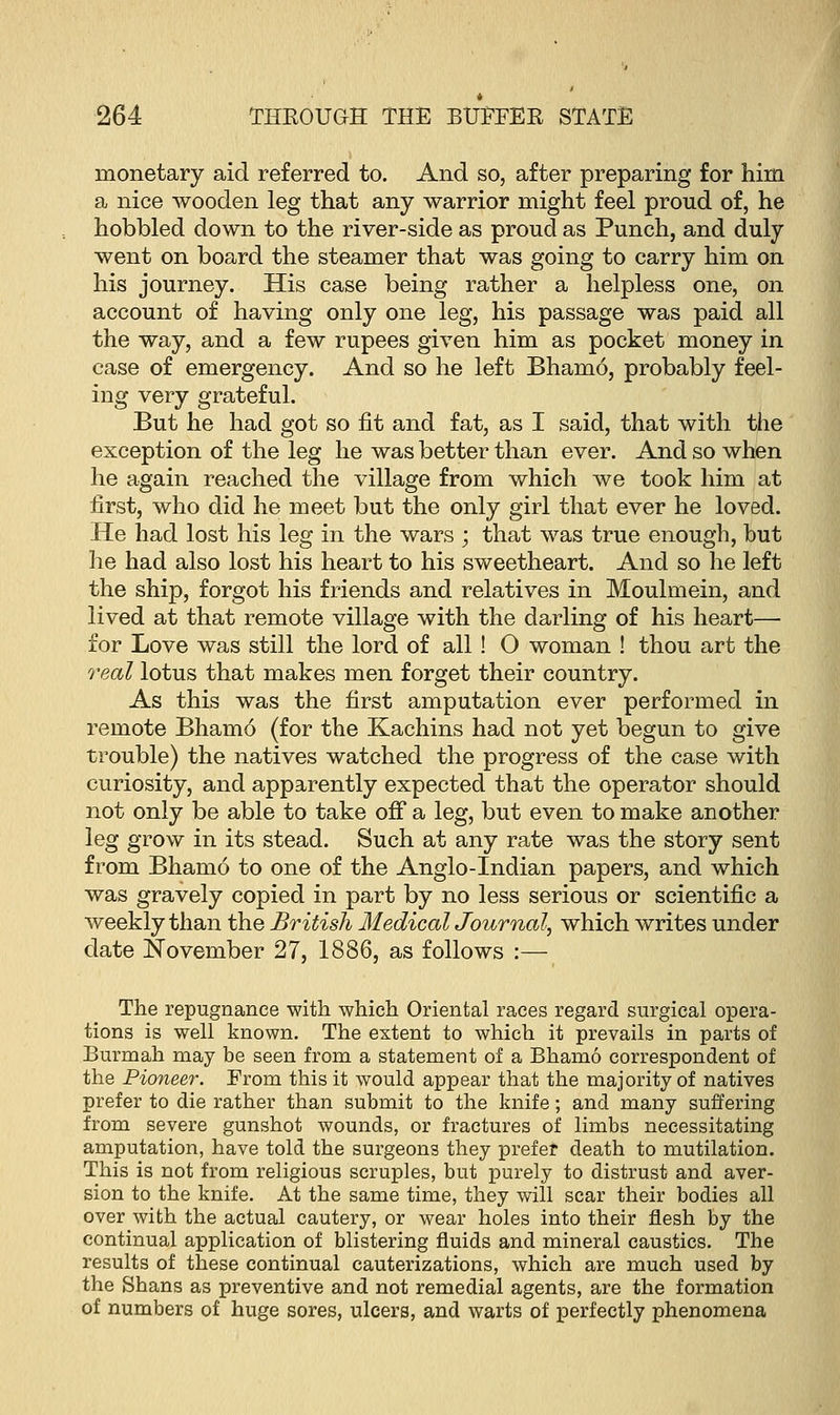 monetary aid referred to. And so, after preparing for him a nice wooden leg that any warrior might feel proud of, he hobbled down to the river-side as proud as Punch, and duly went on board the steamer that was going to carry him on his journey. His case being rather a helpless one, on account of having only one leg, his passage was paid all the way, and a few rupees given him as pocket money in case of emergency. And so he left Bhamo, probably feel- ing very grateful. But he had got so fit and fat, as I said, that with the exception of the leg he was better than ever. And so when he again reached the village from which we took him at first, who did he meet but the only girl that ever he loved. He had lost his leg in the wars ; that was true enough, hut he had also lost his heart to his sweetheart. And so he left the ship, forgot his friends and relatives in Moulmein, and lived at that remote village with the darling of his heart— for Love was still the lord of all! O woman ! thou art the real lotus that makes men forget their country. As this was the first amputation ever performed in remote Bhamo (for the Kachins had not yet begun to give trouble) the natives watched the progress of the case with curiosity, and apparently expected that the operator should not only be able to take off a leg, but even to make another leg grow in its stead. Such at any rate was the story sent from Bhamo to one of the Anglo-Indian papers, and which was gravely copied in part by no less serious or scientific a weekly than the British MedicaUournal, which writes under date November 27, 1886, as follows :— The repugnance with which Oriental races regard surgical opera- tions is well known. The extent to which it prevails in parts of Burmah may be seen from a statement of a Bhamo correspondent of the Pioneer. From this it would appear that the majority of natives prefer to die rather than submit to the knife; and many suffering from severe gunshot wounds, or fractures of limbs necessitating amputation, have told the surgeons they prefer death to mutilation. This is not from religious scruples, but purely to distrust and aver- sion to the knife. At the same time, they will scar their bodies all over with the actual cautery, or wear holes into their flesh by the continual application of blistering fluids and mineral caustics. The results of these continual cauterizations, which are much used by the Shans as preventive and not remedial agents, are the formation of numbers of huge sores, ulcers, and warts of perfectly phenomena