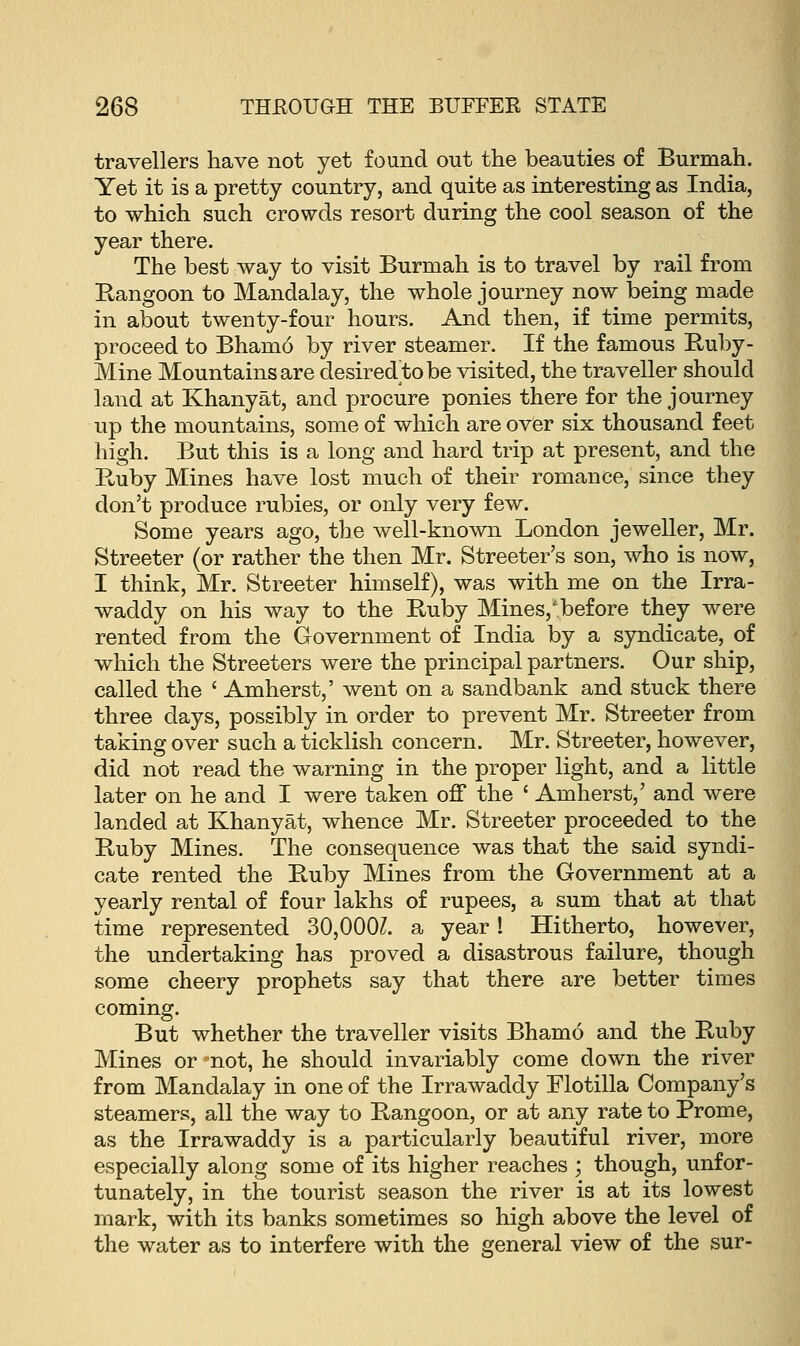 travellers have not yet found out the beauties of Burmah. Yet it is a pretty country, and quite as interesting as India, to which such crowds resort during the cool season of the year there. The best way to visit Burmah is to travel by rail from Rangoon to Mandalay, the whole journey now being made in about twenty-four hours. And then, if time permits, proceed to Bhamo by river steamer. If the famous Ruby- Mine Mountains are desired to be visited, the traveller should land at Khanyat, and procure ponies there for the journey up the mountains, some of which are over six thousand feet high. But this is a long and hard trip at present, and the Puiby Mines have lost much of their romance, since they don't produce rubies, or only very few. Some years ago, the well-known London jeweller, Mr. Streeter (or rather the then Mr. Streeter's son, who is now, I think, Mr. Streeter himself), was with me on the Irra- waddy on his way to the Ruby Mines/before they were rented from the Government of India by a syndicate, of which the Streeters were the principal partners. Our ship, called the ' Amherst,' went on a sandbank and stuck there three days, possibly in order to prevent Mr. Streeter from taking over such a ticklish concern. Mr. Streeter, however, did not read the warning in the proper light, and a little later on he and I were taken off the ' Amherst,' and were landed at Khanyat, whence Mr. Streeter proceeded to the Ruby Mines. The consequence was that the said syndi- cate rented the Ruby Mines from the Government at a yearly rental of four lakhs of rupees, a sum that at that time represented 30,000£. a year! Hitherto, however, the undertaking has proved a disastrous failure, though some cheery prophets say that there are better times coming. But whether the traveller visits Bhamo and the Ruby Mines or-not, he should invariably come down the river from Mandalay in one of the Irrawaddy Flotilla Company's steamers, all the way to Rangoon, or at any rate to Prome, as the Irrawaddy is a particularly beautiful river, more especially along some of its higher reaches ; though, unfor- tunately, in the tourist season the river is at its lowest mark, with its banks sometimes so high above the level of the water as to interfere with the general view of the sur-