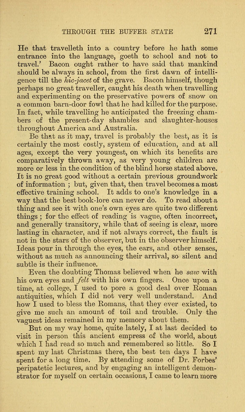 He that travelleth into a country before he hath some entrance into the language, goeth to school and not to travel.' Bacon ought rather to have said that mankind should be always in school, from the first dawn of intelli- gence till the hic-jacet of the grave. Bacon himself, though perhaps no great traveller, caught his death when travelling and experimenting on the preservative powers of snow on a common barn-door fowl that he had killed for the purpose. In fact, while travelling he anticipated the freezing cham- bers of the present-day shambles and slaughter-houses throughout America and Australia. Be that as it may, travel is probably the best, as it is certainly the most costly, system of education, and at all ages, except the very youngest, on which its benefits are comparatively thrown away, as very young children are more or less in the condition of the blind horse stated above. It is no great good without a certain previous groundwork of information ; but, given that, then travel becomes a most effective training school. It adds to one's knowledge in a way that the best book-lore can never do. To read about a thing and see it with one's own eyes are quite two different things; for the effect of reading is vague, often incorrect, and generally transitory, while that of seeing is clear, more lasting in character, and if not always correct, the fault is not in the stars of the observer, but in the observer himself. Ideas pour in through the eyes, the ears, and other senses, without as much as announcing their arrival, so silent and subtle is their influence. Even the doubting Thomas believed when he saw with his own eyes and felt with his own fingers. Once upon a time, at college, I used to pore a good deal over Roman antiquities, which I did not very well understand. And how I used to bless the Romans, that they ever existed, to give me such an amount of toil and trouble. Only the vaguest ideas remained in my memory about them. But on my way home, quite lately, I at last decided to visit in person this ancient empress of the world, about which I had read so much and remembered so little. So I spent my last Christmas there, the best ten days I have spent for a long time. By attending some of Dr. Forbes' peripatetic lectures, and by engaging an intelligent demon- strator for myself on certain occasions, I came to learn more