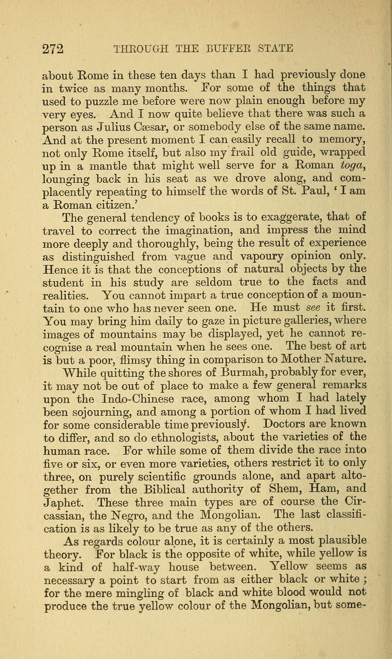 about Rome in these ten days than I had previously done in twice as many months. For some of the things that used to puzzle me before were now plain enough before my very eyes. And I now quite believe that there was such a person as Julius Caesar, or somebody else of the same name. And at the present moment I can easily recall to memory, not only Rome itself, but also my frail old guide, wrapped up in a mantle that might well serve for a Roman toga, lounging back in his seat as we drove along, and com- placently repeating to himself the words of St. Paul, ' I am a Roman citizen.' The general tendency of books is to exaggerate, that of travel to correct the imagination, and impress the mind more deeply and thoroughly, being the result of experience as distinguished from vague and vapoury opinion only. Hence it is that the conceptions of natural objects by the student in his study are seldom true to the facts and realities. You cannot impart a true conception of a moun- tain to one who has never seen one. He must see it first. You may bring him daily to gaze in picture galleries, where images of mountains may be displayed, yet he cannot re- cognise a real mountain when he sees one. The best of art is but a poor, flimsy thing in comparison to Mother Nature. While quitting the shores of Burmah, probably for ever, it may not be out of place to make a few general remarks upon the Indo-Chinese race, among whom I had lately been sojourning, and among a portion of whom I had lived for some considerable time previously. Doctors are known to differ, and so do ethnologists, about the varieties of the human race. For while some of them divide the race into five or six, or even more varieties, others restrict it to only three, on purely scientific grounds alone, and apart alto- gether from the Biblical authority of Shem, Ham, and Japhet. These three main types are of course the Cir- cassian, the Negro, and the Mongolian. The last classifi- cation is as likely to be true as any of the others. As regards colour alone, it is certainly a most plausible theory. For black is the opposite of white, while yellow is a kind of half-way house between. Yellow seems as necessary a point to start from as either black or white ; for the mere mingling of black and white blood would not produce the true yellow colour of the Mongolian, but some-