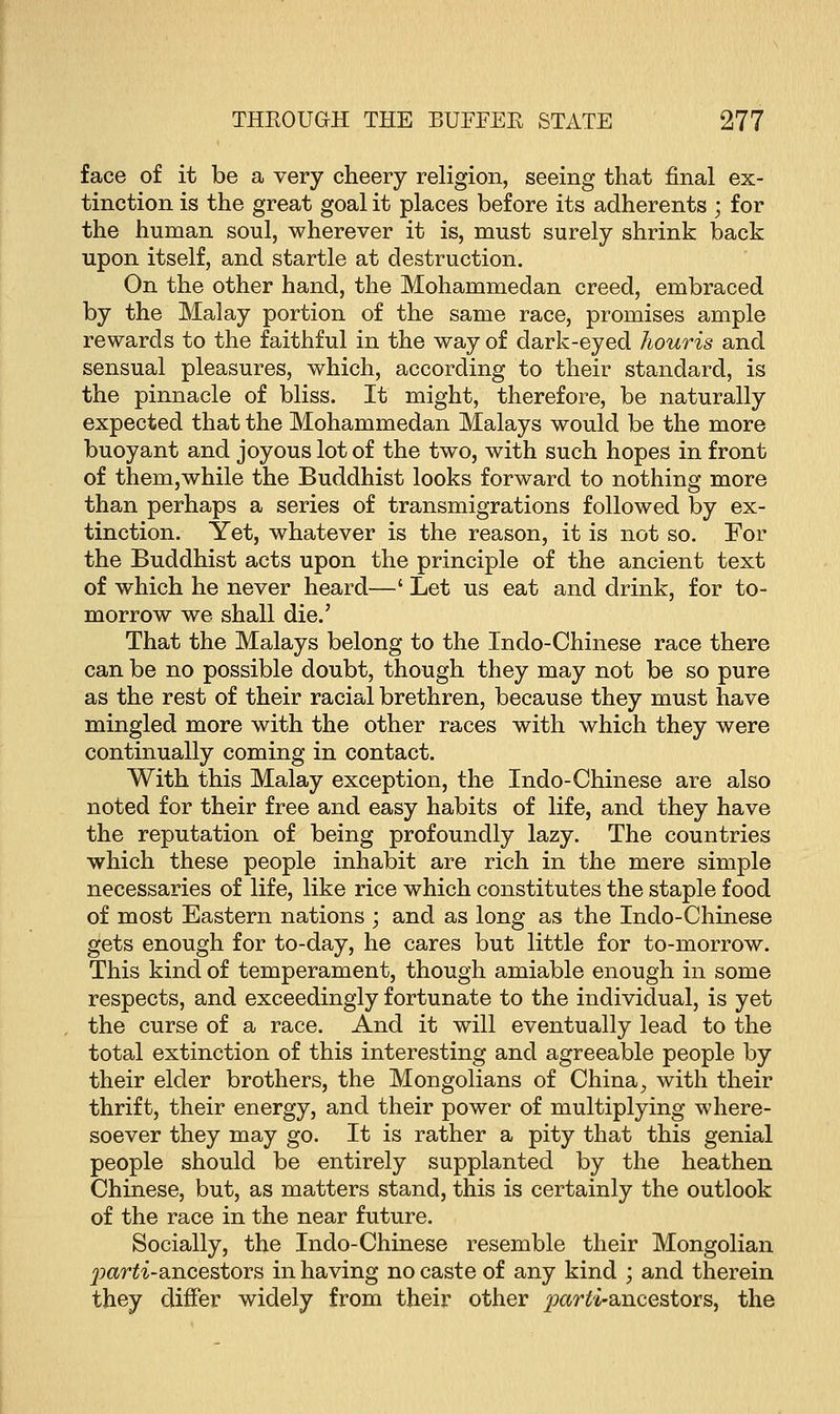 face of it be a very cheery religion, seeing that final ex- tinction is the great goal it places before its adherents ; for the human soul, wherever it is, must surely shrink back upon itself, and startle at destruction. On the other hand, the Mohammedan creed, embraced by the Malay portion of the same race, promises ample rewards to the faithful in the way of dark-eyed houris and sensual pleasures, which, according to their standard, is the pinnacle of bliss. It might, therefore, be naturally expected that the Mohammedan Malays would be the more buoyant and joyous lot of the two, with such hopes in front of them,while the Buddhist looks forward to nothing more than perhaps a series of transmigrations followed by ex- tinction. Yet, whatever is the reason, it is not so. For the Buddhist acts upon the principle of the ancient text of which he never heard—' Let us eat and drink, for to- morrow we shall die.' That the Malays belong to the Indo-Chinese race there can be no possible doubt, though they may not be so pure as the rest of their racial brethren, because they must have mingled more with the other races with which they were continually coming in contact. With this Malay exception, the Indo-Chinese are also noted for their free and easy habits of life, and they have the reputation of being profoundly lazy. The countries which these people inhabit are rich in the mere simple necessaries of life, like rice which constitutes the staple food of most Eastern nations ; and as long as the Indo-Chinese gets enough for to-day, he cares but little for to-morrow. This kind of temperament, though amiable enough in some respects, and exceedingly fortunate to the individual, is yet the curse of a race. And it will eventually lead to the total extinction of this interesting and agreeable people by their elder brothers, the Mongolians of China, with their thrift, their energy, and their power of multiplying where- soever they may go. It is rather a pity that this genial people should be entirely supplanted by the heathen Chinese, but, as matters stand, this is certainly the outlook of the race in the near future. Socially, the Indo-Chinese resemble their Mongolian parti-ancestors in having no caste of any kind ; and therein they differ widely from their other parti-ancestors, the