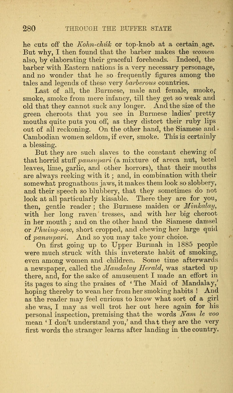 he cuts off the Kohn-chuk or top-knob at a certain.age. But why, I then found that the barber makes the women also, by elaborating their graceful foreheads. Indeed, the barber with Eastern nations is a very necessary personage, and no wonder that he so frequently figures among the tales and legends of these very barberous countries. Last of all, the Burmese, male and female, smoke, smoke, smoke from mere infancy, till they get sO weak and old that they cannot suck any longer. And the size of the green cheroots that you see in Burmese ladies' pretty mouths quite puts you off, as they distort their ruby lips out of all reckoning. On the other hand, the Siamese and» Cambodian women seldom, if ever, smoke. This is certainly a blessing. But they are such slaves to the constant chewing of that horrid stuff pansupari (a mixture of areca nut, betel leaves, lime, garlic, and other horrors), that their mouths are always reeking with it; and, in combination with their somewhat prognathous jaws, it makes them look so slobbery, and their speech so blubbery, that they sometimes do not look at all particularly kissable. There they are for you, then, gentle reader ; the Burmese maiden or Minkalay, with her long raven tresses, and with her big cheroot in her mouth ; and on the other hand the Siamese damsel or Phuing-sow, short cropped, and chewing her large quid of pansupari. And so you may take your choice. On first going up to Upper Burmah in 1885 people were much struck with this inveterate habit of smoking, even among women and children. Some time afterwards a newspaper, called the Mandalay Herald, was started up there, and, for the sake of amusement I made an effort in its pages to sing the praises of ' The Maid of Mandalay,' hoping thereby to wean her from her smoking habits ! And as the reader may feel curious to know what sort of a girl she was, I may as well trot her out here again for his personal inspection, premising that the words Nam le voo mean ' I don't understand you,' and that they are the very first words the stranger learns after landing in the country.