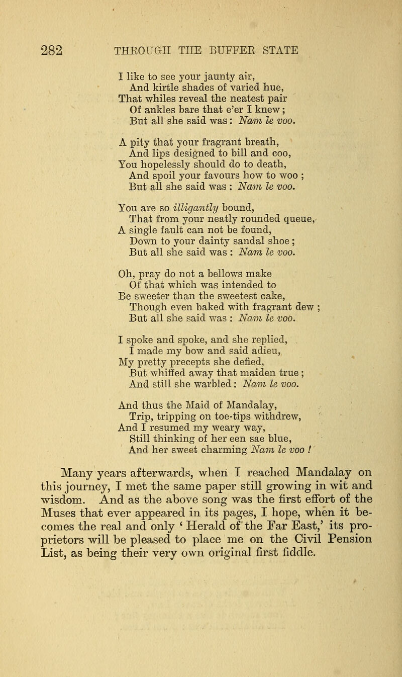 I like to see your jaunty air, And kirtle shades of varied hue, That whiles reveal the neatest pair Of ankles bare that e'er I knew; But all she said was: Nam le voo. A pity that your fragrant breath, And lips designed to bill and coo, You hopelessly should do to death, And spoil your favours how to woo ; But all she said was : Nam le voo. You are so illigantly bound, That from your neatly rounded queue, A single fault can not be found, Down to your dainty sandal shoe ; But all she said was : Nam le voo. Oh, pray do not a bellows make Of that which was intended to Be sweeter than the sweetest cake, Though even baked with fragrant dew But all she said was : Nam le voo. I spoke and spoke, and she replied, I made my bow and said adieu, My pretty precepts she defied, But whiffed away that maiden true ; And still she warbled: Nam le voo. And thus the Maid of Mandalay, Trip, tripping on toe-tips withdrew, And I resumed my weary way, Still thinking of her een sae blue, And her sweet charming Nam le voo ! Many years afterwards, when I reached Mandalay on this journey, I met the same paper still growing in wit and wisdom. And as the above song was the first effort of the Muses that ever appeared in its pages, I hope, when it be- comes the real and only ' Herald of the Far East,' its pro- prietors will be pleased to place me on the Civil Pension List, as being their very own original first fiddle.