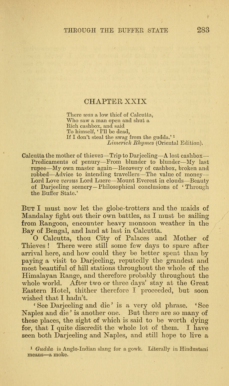 CHAPTER XXIX There was a low thief of Calcutta, Who saw a man open and shut a Rich cashbox, and said To himself, ' I'll be dead, If I don't steal the swag from the gudda.'1 Limerick Hhymes (Oriental Edition). Calcutta the mother of thieves—Trip to Darjeeling—A lost cashbox— Predicaments of penury—From blunder to blunder—My last rupee—My own master again—Recovery of cashbox, broken and robbed—Advice to intending travellers—The value of money— Lord Love versus Lord Lucre—Mount Everest in clouds—Beauty of Darjeeling scenery—Philosophical conclusions of ' Through the Buffer State.' But I must now let the globe-trotters and the maids of Mandalay fight out their own battles, as I must be sailing from Rangoon, encounter heavy monsoon weather in the Bay of Bengal, and land at last in Calcutta. 0 Calcutta, thou City of Palaces and Mother of Thieves ! There were still some few days to spare after arrival here, and how could they be better spent than by paying a visit to Darjeeling, reputedly the grandest and most beautiful of hill stations throughout the whole of the Himalayan Range, and therefore probably throughout the whole world. After two or three days' stay at the Great Eastern Hotel, thither therefore I proceeded, but soon wished that I hadn't. 1 See Darjeeling and die' is a very old phrase. 'See Naples and die' is another one. But there are so many of these places, the sight of which is said to be worth dying for, that I quite discredit the whole lot of them. I have seen both Darjeeling and Naples, and still hope to live a 1 Gudda is Anglo-Indian slang for a gowk. Literally in Hindustani means—a moke.