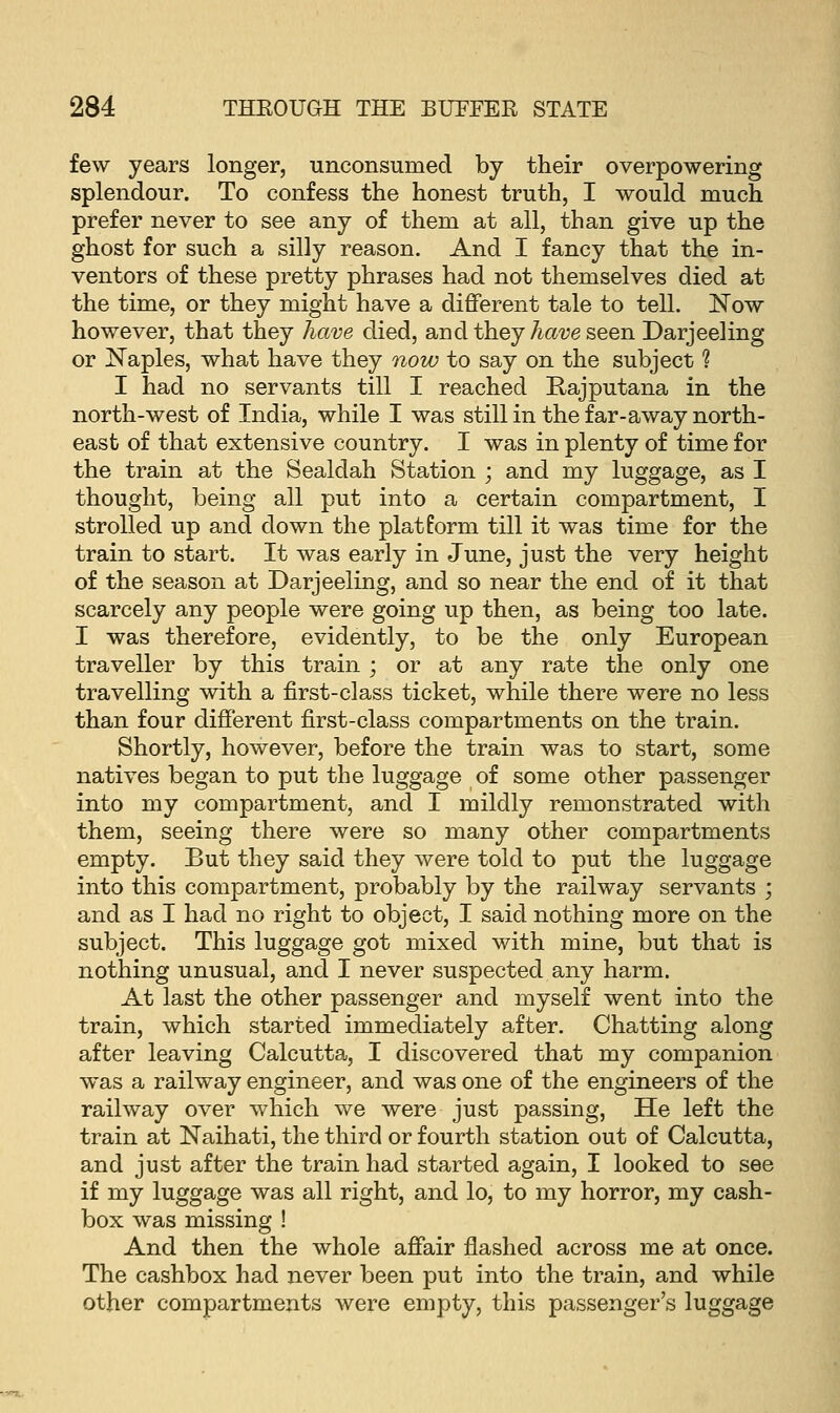 few years longer, unconsumed by their overpowering splendour. To confess the honest truth, I would much prefer never to see any of them at all, than give up the ghost for such a silly reason. And I fancy that the in- ventors of these pretty phrases had not themselves died at the time, or they might have a different tale to tell. Now however, that they have died, and they have seen Darjeeling or Naples, what have they now to say on the subject ? I had no servants till I reached Rajputana in the north-west of India, while I was still in the far-away north- east of that extensive country. I was in plenty of time for the train at the Sealdah Station ; and my luggage, as I thought, being all put into a certain compartment, I strolled up and down the platform till it was time for the train to start. It was early in June, just the very height of the season at Darjeeling, and so near the end of it that scarcely any people were going up then, as being too late. I was therefore, evidently, to be the only European traveller by this train; or at any rate the only one travelling with a first-class ticket, while there were no less than four different first-class compartments on the train. Shortly, however, before the train was to start, some natives began to put the luggage of some other passenger into my compartment, and I mildly remonstrated with them, seeing there were so many other compartments empty. But they said they were told to put the luggage into this compartment, probably by the railway servants ; and as I had no right to object, I said nothing more on the subject. This luggage got mixed with mine, but that is nothing unusual, and I never suspected any harm. At last the other passenger and myself went into the train, which started immediately after. Chatting along after leaving Calcutta, I discovered that my companion was a railway engineer, and was one of the engineers of the railway over which we were just passing, He left the train at Naihati, the third or fourth station out of Calcutta, and just after the train had started again, I looked to see if my luggage was all right, and lo, to my horror, my cash- box was missing ! And then the whole affair flashed across me at once. The cashbox had never been put into the train, and while other compartments were empty, this passenger's luggage