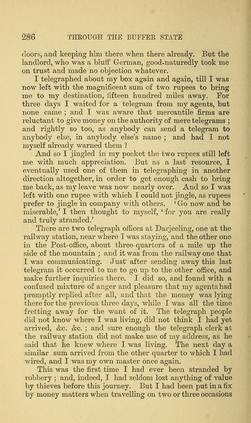 doors, and keeping him there when there already. But the landlord, who was a bluff German, good-naturedly took me on trust and made no objection whatever. I telegraphed about my box again and again, till I was now left with the magnificent sum of two rupees to bring me to my destination, fifteen hundred miles away, For three days I waited for a telegram from my agents, but none came ; and I was aware that mercantile firms are reluctant to give money on the authority of mere telegrams ; and rightly so too, as anybody can send a telegram to anybody else, in anybody else's name ; and had I not myself already warned them ? And so I jingled in my pocket the two rupees still left me with much appreciation. But as a last resource, I eventually used one of them in telegraphing in another direction altogether, in order to get enough cash to bring me back, as my leave was now nearly over. And so I was left with one rupee with which I could not jingle, as rupees prefer to jingle in company with others. ' Go now and be miserable,' I then thought to myself, ' for you are really and truly stranded.' There are two telegraph offices at Darjeeling, one at the railway station, near where I was staying, and the other one in the Post-office, about three-quarters of a mile up the side of the mountain ; and it was from the railway one that I was communicating. Just' after sending away this last telegram it occurred to me to go up to the other office, and make further inquiries there. I did so, and found with a confused mixture of anger and pleasure that my agents had promptly replied after all, and that the money was lying there for the previous three days, while I was all the time fretting away for the want of it. The telegraph people did not know where I was living, did not think I had yet arrived, &c. &c. ; and sure enough the telegraph clerk at the railway station did not make use of my address, as he said that he knew where I was living. The next day a similar sum arrived from the other quarter to which I had wired, and I was my own master once again. This was the first time I had ever been stranded by robbery ; and, indeed, I had seldom lost anything of value by thieves before this journey. But I had been put in a fix by money matters when travelling on two or three occasions