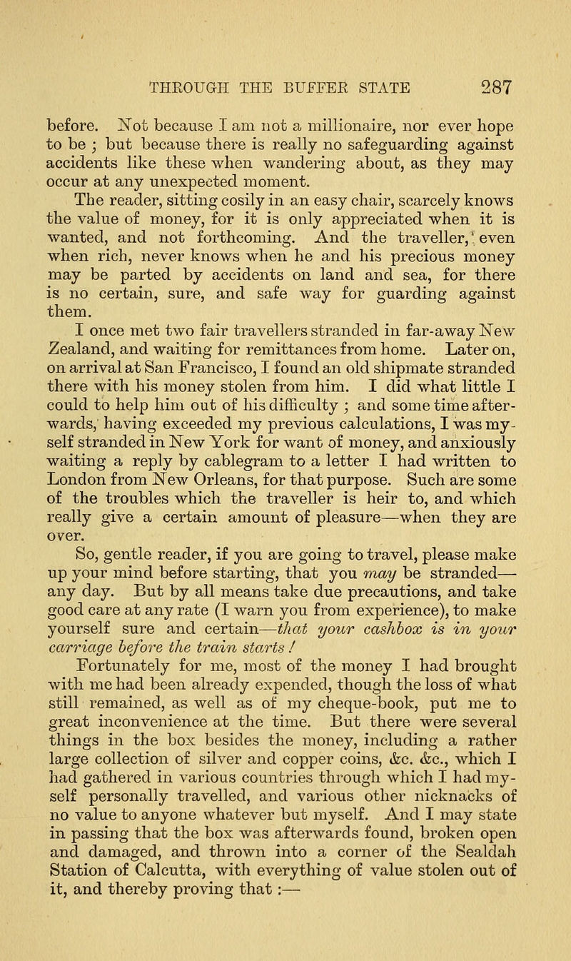 before. Not because I am not a millionaire, nor ever hope to be ; but because there is really no safeguarding against accidents like these when wandering about, as they may occur at any unexpected moment. The reader, sitting cosily in an easy chair, scarcely knows the value of money, for it is only appreciated when it is wanted, and not forthcoming. And the traveller,' even when rich, never knows when he and his precious money may be parted by accidents on land and sea, for there is no certain, sure, and safe way for guarding against them. I once met two fair travellers stranded in far-away New Zealand, and waiting for remittances from home. Later on, on arrival at San Francisco, I found an old shipmate stranded there with his money stolen from him. I did what little I could to help him out of his difficulty ; and some time after- wards, having exceeded my previous calculations, I was my- self stranded in New York for want of money, and anxiously waiting a reply by cablegram to a letter I had written to London from New Orleans, for that purpose. Such are some of the troubles which the traveller is heir to, and which really give a certain amount of pleasure—when they are over. So, gentle reader, if you are going to travel, please make up your mind before starting, that you may be stranded— any day. But by all means take due precautions, and take good care at any rate (I warn you from experience), to make yourself sure and certain—that your cashbox is in your carriage before the train starts / Fortunately for me, most of the money I had brought with me had been already expended, though the loss of what still remained, as well as of my cheque-book, put me to great inconvenience at the time. But there were several things in the box besides the money, including a rather large collection of silver and copper coins, &c. &c, which I had gathered in various countries through which I had my- self personally travelled, and various other nicknacks of no value to anyone whatever but myself. And I may state in passing that the box was afterwards found, broken open and damaged, and thrown into a corner of the Sealdah Station of Calcutta, with everything of value stolen out of it, and thereby proving that:—