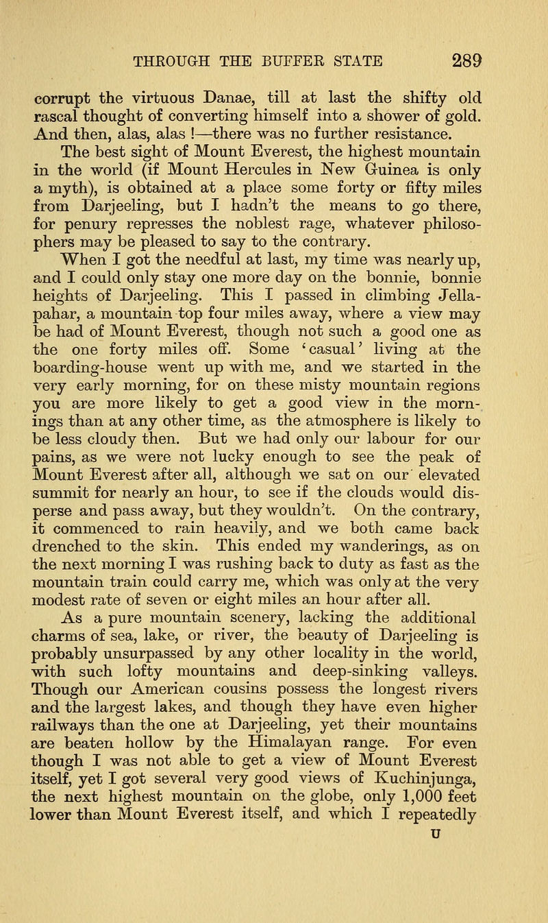 corrupt the virtuous Danae, till at last the shifty old rascal thought of converting himself into a shower of gold. And then, alas, alas !—there was no further resistance. The best sight of Mount Everest, the highest mountain in the world (if Mount Hercules in New Guinea is only a myth), is obtained at a place some forty or fifty miles from Darjeeling, but I hadn't the means to go there, for penury represses the noblest rage, whatever philoso- phers may be pleased to say to the contrary. When I got the needful at last, my time was nearly up, and I could only stay one more day on the bonnie, bonnie heights of Darjeeling. This I passed in climbing Jella- pahar, a mountain top four miles away, where a view may be had of Mount Everest, though not such a good one as the one forty miles off. Some 'casual' living at the boarding-house went up with me, and we started in the very early morning, for on these misty mountain regions you are more likely to get a good view in the morn- ings than at any other time, as the atmosphere is likely to be less cloudy then. But we had only our labour for our pains, as we were not lucky enough to see the peak of Mount Everest after all, although we sat on our elevated summit for nearly an hour, to see if the clouds would dis- perse and pass away, but they wouldn't. On the contrary, it commenced to rain heavily, and we both came back drenched to the skin. This ended my wanderings, as on the next morning I was rushing back to duty as fast as the mountain train could carry me, which was only at the very modest rate of seven or eight miles an hour after all. As a pure mountain scenery, lacking the additional charms of sea, lake, or river, the beauty of Darjeeling is probably unsurpassed by any other locality in the world, with such lofty mountains and deep-sinking valleys. Though our American cousins possess the longest rivers and the largest lakes, and though they have even higher railways than the one at Darjeeling, yet their mountains are beaten hollow by the Himalayan range. For even though I was not able to get a view of Mount Everest itself, yet I got several very good views of Kuchinjunga, the next highest mountain on the globe, only 1,000 feet lower than Mount Everest itself, and which I repeatedly u