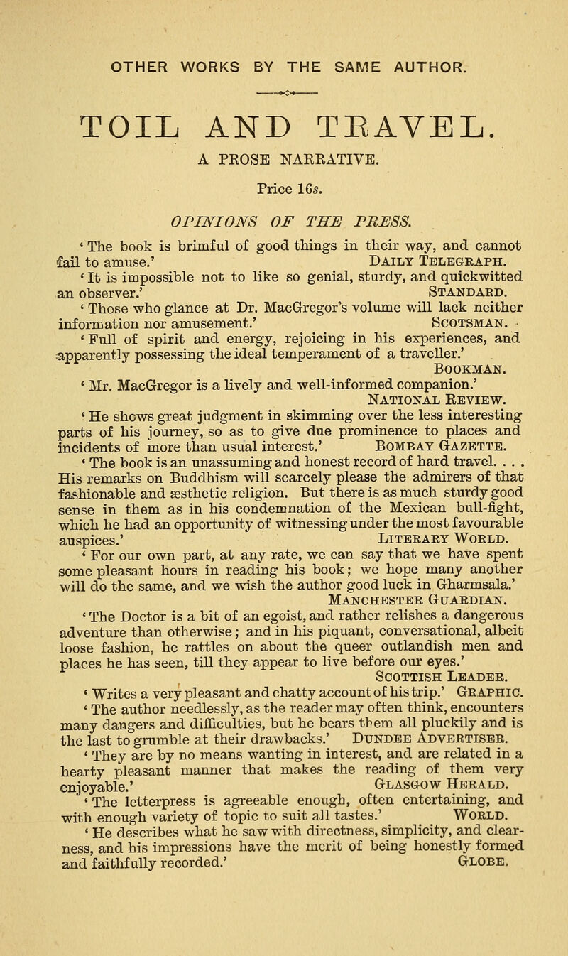 OTHER WORKS BY THE SAME AUTHOR. TOIL AND TEAVEL. A PKOSE NARRATIVE. Price 16s. OPINIONS OF THE PRESS. ' The book is brimful of good things in their way, and cannot fail to amuse,' Daily Telegraph. * It is impossible not to like so genial, sturdy, and quickwitted an observer.' Standard. ' Those who glance at Dr. MacGregor's volume will lack neither information nor amusement.' Scotsman. ' Full of spirit and energy, rejoicing in his experiences, and apparently possessing the ideal temperament of a traveller.' Bookman. ' Mr. MacGregor is a lively and well-informed companion.' National Review. ' He shows great judgment in skimming over the less interesting parts of his journey, so as to give due prominence to places and incidents of more than usual interest.' Bombay Gazette. 1 The book is an unassuming and honest record of hard travel. . . . His remarks on Buddhism will scarcely please the admirers of that fashionable and aesthetic religion. But there is as much sturdy good sense in them as in his condemnation of the Mexican bull-fight, which he had an opportunity of witnessing under the most favourable auspices.' Literary World. < For our own part, at any rate, we can say that we have spent some pleasant hours in reading his book; we hope many another will do the same, and we wish the author good luck in Gharmsala.' Manchester Guardian. ' The Doctor is a bit of an egoist, and rather relishes a dangerous adventure than otherwise; and in his piquant, conversational, albeit loose fashion, he rattles on about the queer outlandish men and places he has seen, till they appear to live before our eyes.' Scottish Leader. « Writes a very pleasant and chatty account of his trip.' Graphic. ' The author needlessly, as the reader may often think, encounters many dangers and difficulties, but he bears tbem all pluckily and is the last to grumble at their drawbacks.' Dundee Advertiser. • They are by no means wanting in interest, and are related in a hearty pleasant manner that makes the reading of them very enjoyable.' Glasgow Herald. ' The letterpress is agreeable enough, often entertaining, and with enough variety of topic to suit all tastes.' World. ' He describes what he saw with directness, simplicity, and clear- ness, and his impressions have the merit of being honestly formed and faithfully recorded.' Globe,