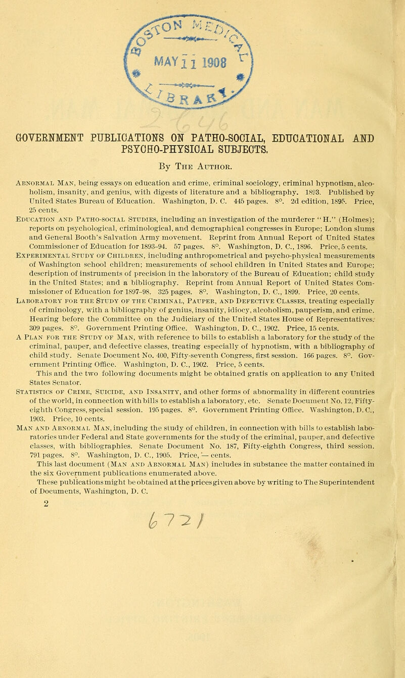 GOVEENMENT PUBLICATIONS 01^ PATHO-SOOIAL, EDUCATIONAL AND PSYCHO-PHYSICAL SUBJECTS. By The Author. Abnormal Man, being essays on education and crime, criminal sociology, criminal hypnotism, alco- holism, insanity, and genius, with digests of literature and a bibliography. 1893. Published by United States Bureau of Education. Washington, D. C. 445 pages. 8°. 2d edition, 1895. Price, 25 cents. Education and Patho-social Studies, including an investigation of the murderer H. (Holmes); reports on psychological, criminological, and demographical congresses in Europe; London slums and General Booth's Salvation Army movement. Reprint from Annual Report of United States Commissioner of Education for 189^-94. 57 pages. 8°. Washington, D. C, 1896. Price, 5 cents. Experimental Study of Children, including anthropometrical and psycho-physical measurements of Washington school children; measurements of school children in United States and Europe; description of instruments of precision in the laboratory of the Bureau of Education; child study in the United States; and a bibliography. Reprint from Annual Report of United States Com- missioner of Education for 1897-98. 325 pages. 8°. Washington, D. C, 1899. Price, 20 cents. Laboratory for the Study of the Criminal, Pauper, and Defective Classes, treating especially of criminology, vpith a bibliography of genius, insanity, idiocy, alcoholism, pauperism, and crime. Hearing before the Committee on the Judiciary of the United States House of Representatives. 309 pages. 8°. Government Printing Office. Washington, D. C, 1902. Price, 15 cents. A Plan for the Study of Man, with reference to bills to establish a laboratory for the study of the criminal, pauper, and defective classes, treating especially of hypnotism, with a bibliography of child study. Senate Document No. 400, Fifty-seventh Congress, first session. 166 pages. 8°. Gov- ernment Printing OfRce. Washington, D. C, 1902. Price, 5 cents. This and the two following documents might be obtained gratis on application to any United States Senator. Statistics of Crime, Suicide, and Insanity, and other forms of abnormality in different countries of the world, in connection with bills to establish a laboratory, etc. Senate Document No. 12, Fifty- eighth Congress, special session. 195 pages. 8°. Government Printing Office. Washington, D.C., 1903. Price, 10 cents. Man and Abnormal Man, including the study of children, in connection with bills to establish labo- ratories under Federal and State governments for the study of the criminal, pauper, and defective classes, with bibliographies. Senate Document No. 187, Fifty-eighth Congress, third session. 791 pages. 8°. Washington, D. C, 1905. Price,'—cents. This last document (Man and Abnormal Man) includes in substance the matter contained in the six Government publications enumerated above. These publications might be obtained at the prices given above by writing to The Superintendent of Documents, Washington, D. C. ^7^/