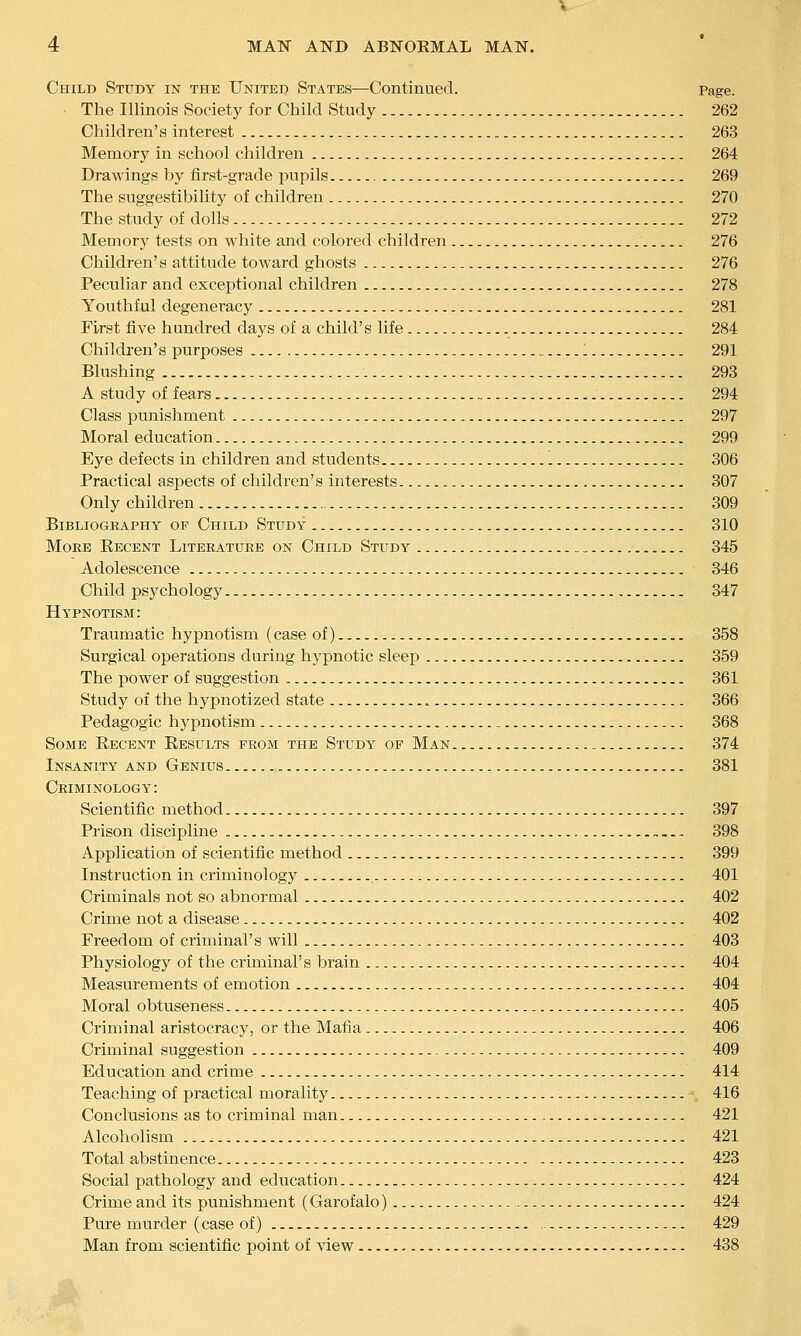 Child Study in the Unitei) States—Continued. Page. ■ The Illinois Society for Child Study 262 Children's interest 263 Memory in school children 264 Drawings by first-grade pupils 269 The suggestibility of children 270 The study of dolls 272 Memory tests on white and colored children 276 Children's attitude toAvard ghosts 276 Peculiar and exceptional children 278 Youthful degeneracy 281 First five hundred days of a child's life 284 Children's purposes 1 291 Blushing 293 A study of fears 294 Class punishment 297 Moral education 299 Eye defects in children and students 306 Practical aspects of children's interests 307 Only children 309 Bibliography op Child Study 310 More Recent Literature on Child Study 345 Adolescence 346 Child psychology 347 Hypnotism: Traumatic hypnotism (case of) 358 Surgical operations during hypnotic sleep 359 The power of suggestion 361 Study of the hypnotized state 366 Pedagogic hypnotism _ 368 Some Recent Results prom the Study op Man 374 Insanity and Genius 381 Criminology: Scientific method 397 Prison discipline „... 398 Application of scientific method 399 Instruction in criminology 401 Criminals not so abnormal 402 Crime not a disease 402 Freedom of criminal's will 403 Physiology of the criminal's brain 404 Measurements of emotion 404 Moral obtuseness 405 Criminal aristocracy, or the Mafia 406 Criminal suggestion 409 Education and crime 414 Teaching of practical morality 416 Conclusions as to criminal man 421 Alcoholism 421 Total abstinence 423 Social pathology and education 424 Crime and its punishment (Garofalo) 424 Pure murder (case of) 429 Man from scientific point of view 438
