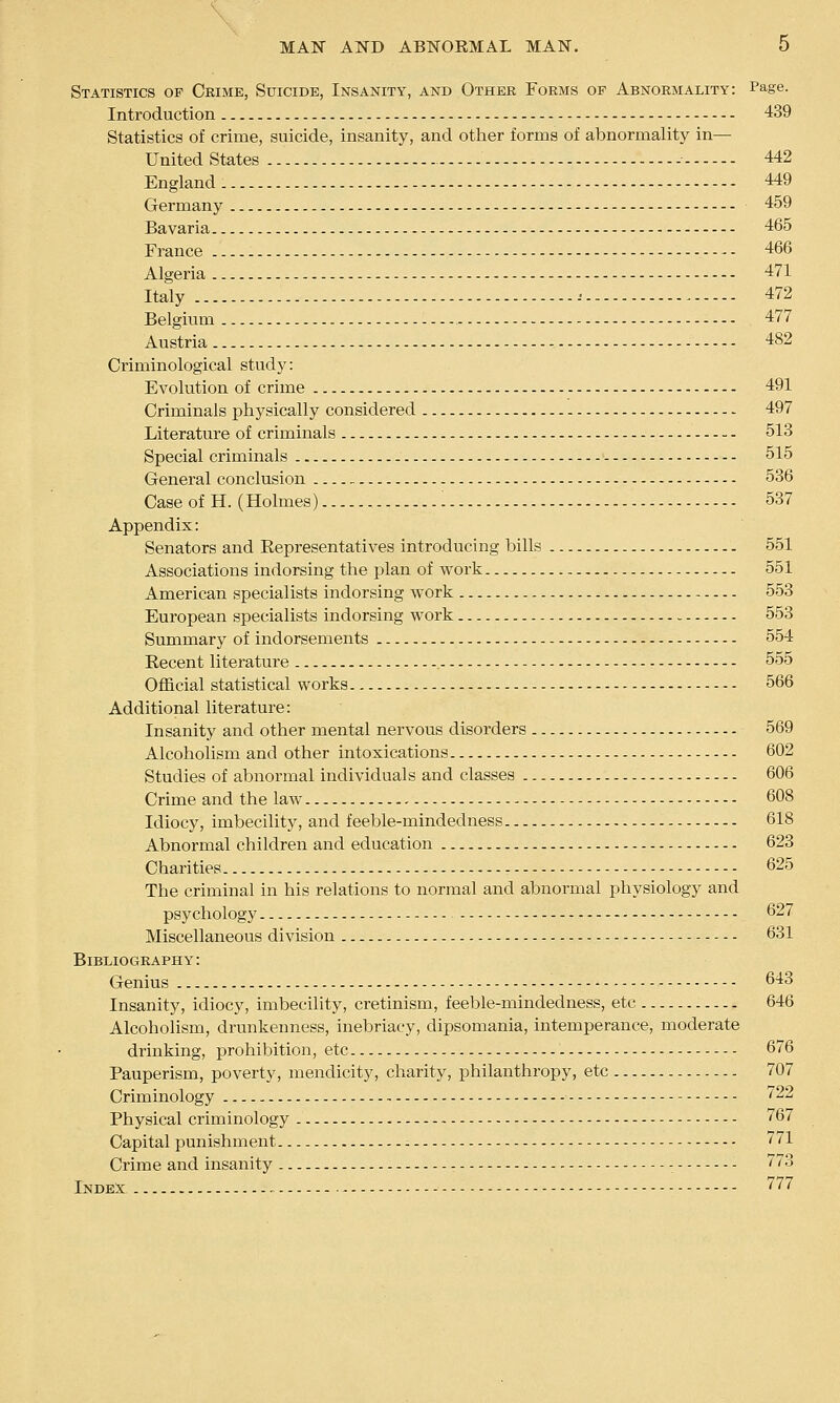 Statistics op Crime, Suicide, Insanity, and Other Forms op Abnormality: Page. Introduction 439 Statistics of crime, suicide, insanity, and other forms of abnormality in— United States 442 England 449 Germany 459 Bavaria 465 France - - 466 Algeria 471 Italy ^ 472 Belgium 477 Austria 482 Criminological study: Evolution of crime 491 Criminals physically considered 497 Literature of criminals 513 Special criminals 515 General conclusion 536 Case of H. (Holmes) 537 Appendix: Senators and Representatives introducing bills 551 Associations indorsing the plan of work 551 American specialists indorsing work 553 European specialists indorsing work 553 Summary of indorsements 554 Recent literature 555 Official statistical works 566 Additional literature: Insanity and other mental nervous disorders 569 Alcohohsm and other intoxications 602 Studies of abnormal individuals and classes 606 Crime and the law 608 Idiocy, imbecility, and feeble-mindedness 618 Abnormal children and education 623 Charities - 625 The criminal in his relations to normal and abnormal physiology and psychology 627 Miscellaneous division - 631 Bibliography: Genius - 643 Insanity, idiocy, imbecility, cretinism, feeble-mindedness, etc 646 Alcoholism, drunkenness, inebriacy, dipsomania, intemperance, moderate drinking, prohibition, etc 676 Pauperism, poverty, mendicity, charity, philanthropy, etc 707 Criminology - - 722 Physical criminology 767 Capital punishment - - 771 Crime and insanity - 773 Index - 777