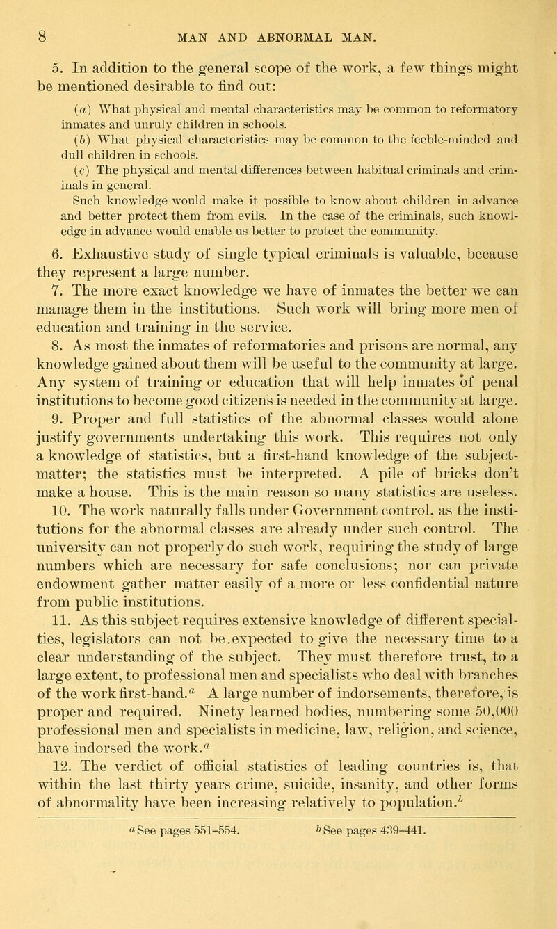 5. In addition to the general scope of the work, a few things might be mentioned desirable to find out: (a) What physical and mental characteristics may be common to reformatory inmates and unruly children in schools. (6) What physical characteristics may be common to the feeble-minded and dull children in schools. (c) The physical and mental differences between habitual criminals and crim- inals in general. Such knowledge would make it possible to know about children in advance and better protect them from evils. In the case of the criminals, such knowl- edge in advance would enable us better to protect the community. 6. Exhaustive study of single typical criminals is valuable, because they represent a large number. 7. The more exact knowledge we have of inmates the better we can manage them in the institutions. Such work will bring more men of education and training in the service. 8. As most the inmates of reformatories and prisons are normal, any knowledge gained about them will be useful to the community at large. Any system of training or education that will help inmates of penal institutions to become good citizens is needed in the community at large. 9. Proper and full statistics of the abnormal classes would alone justify governments undertaking this work. This requires not only a knowledge of statistics, but a first-hand knowleidge of the subject- matter; the statistics must be interpreted. A pile of bricks don't make a house. This is the main reason so many statistics are useless. 10. The work naturally falls under Government control, as the insti- tutions for the abnormal classes are already under such control. The university can not properly do such work, requiring the study of large numbers which are necessary for safe conclusions; nor can private endowment gather matter easily of a more or less confidential nature from public institutions. 11. As this subject requires extensive knowledge of different special- ties, legislators can not be.expected to give the necessary time to a clear understanding of the subject. They must therefore trust, to a large extent, to professional men and specialists who deal with branches of the work first-hand.^ A large number of indorsements, therefore, is proper and required. Ninety learned bodies, numbering some 50,000 professional men and specialists in medicine, law, religion, and science, have indorsed the work.'* 12. The verdict of official statistics of leading countries is, that within the last thirty years crime, suicide, insanity, and other forms of abnormality have been increasing relatively to population.^ « See pages 551-554. & See pages 439-441.