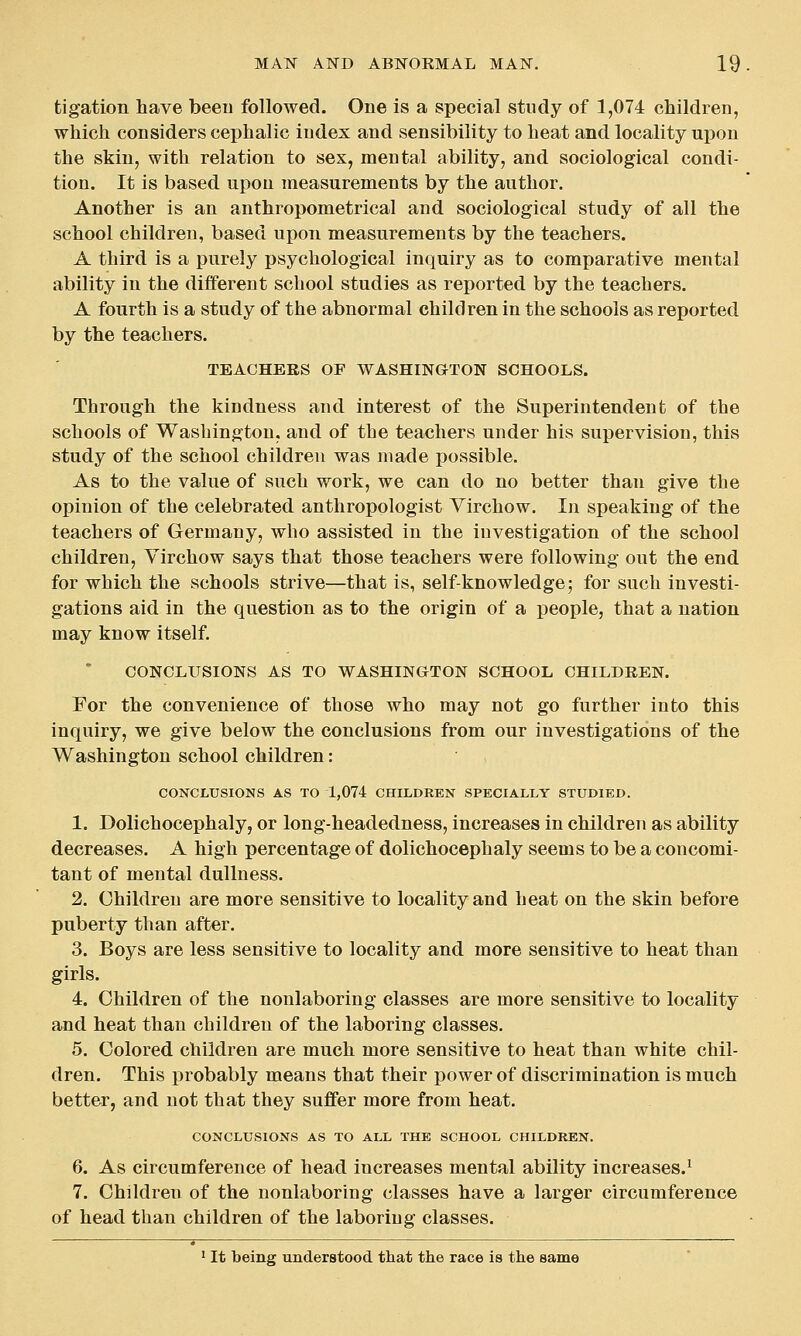 tigation have been followed. One is a special study of 1,074 children, which considers cephalic index and sensibility to heat and locality upon the skiu, with relation to sex, mental ability, and sociological condi- tion. It is based upon measurements by the author. Another is an anthropometrical and sociological study of all the school children, based upon measurements by the teachers. A third is a purely psychological inquiry as to comparative mental ability in the different school studies as reported by the teachers. A fourth is a study of the abnormal children in the schools as reported by the teachers. TEACHERS OF WASHINGTON SCHOOLS. Through the kindness and interest of the Superintendent of the schools of Washington, and of the teachers under his supervision, this study of the school children was made possible. As to the value of such work, we can do no better than give the opinion of the celebrated anthropologist Virchow. In speaking of the teachers of Germany, who assisted in the investigation of the school children, Virchow says that those teachers were following out the end for which the schools strive—that is, self-knowledge; for such investi- gations aid in the question as to the origin of a people, that a nation may know itself. CONCLUSIONS AS TO WASHINGTON SCHOOL CHILDREN. For the convenience of those who may not go further into this inquiry, we give below the conclusions from our investigations of the Washington school children: CONCLUSIONS AS TO 1,074 CHILDREN SPECIALLY STUDIED. 1. Dolichocephaly, or long-headedness, increases in children as ability decreases. A high percentage of dolichocephaly seems to be a concomi- tant of mental dullness. 2. Children are more sensitive to locality and heat on the skin before puberty than after. 3. Boys are less sensitive to locality and more sensitive to heat than girls. 4. Children of the nonlaboring classes are more sensitive to locality and heat than children of the laboring classes. 5. Colored children are much more sensitive to heat than white chil- dren. This probably means that their power of discrimination is much better, and not that they suffer more from heat. CONCLUSIONS AS TO ALL THE SCHOOL CHILDREN. 6. As circumference of head increases mental ability increases.^ 7. Children of the nonlaboring classes have a larger circumference of head than children of the laboring classes. ^ It being understood that the race is the same