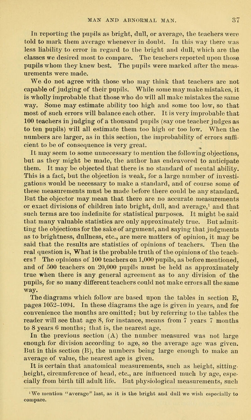 In reporting the pupils as bright, dull, or average, the teachers were told to mark them average whenever in doubt. In this way there was less liability to error in regard to the bright and dull, which are the classes we desired most to compare. The teachers reported upon those pupils whom they knew best. The pupils were marked after the meas- urements were made. We do not agree with those who may think that teachers are not capable of judging of their pupils. While some may make mistakes, it is wholly improbable that those who do will all make mistakes the same way. Some may estimate ability too high and some too low, so that most of such errors will balance each other. It is very improbable that 100 teachers in judging of a thousand pupils (say one teacher judges as to ten pupils) will all estimate them too high or too low. When the numbers are larger, as in this section, the improbability of errors sufii- cient to be of consequence is very great. It may seem to some unnecessary to mention the following objections, but as they might be made, the author has endeavored to anticipate them. It may be objected that there is no standard of mental ability. This is a fact, but the objection is weak, for a large number of investi- gations would be necessary to make a standard, and of course some of these measurements must be made before there could be any standard. But the objector may mean that there are no accurate measurements or exact divisions of children into bright, dull, and average,^ and that such terms are too indefinite for statistical purposes. It might be said that many valuable statistics are only approximately true. But admit- ting the objections for the sake of argument, and saying that judgments as to brightness, dullness, etc., are mere matters of opinion, it may be said that the results are statistics of opinions of teachers. Then the real question is, What is the probable truth of the opinions of the teach- ers ? The opinions of 100 teachers on 1,000 pupils, as before mentioned, and of 500 teachers on 20,000 pupils must be held as approximately true when there is any general agreement as to any division of the pupils, for so many different teachers could not make errors all the same way. The diagrams which follow are based upon the tables in section E, pages 1052-1094. In these diagrams the age is given in years, and for convenience the months are omitted; but by referring to the tables the reader will see that age 8, for instance, means from 7 years 7 months to 8 years 6 months; that is, the nearest age. In the previous section (A) the number measured was not large enough for division according to age, so the average age was given. But in this section (B), the numbers being large enough to make an average of value, the nearest age is given. It is certain that anatomical measurements, such as height, sitting- height, circumference of head, etc., are influenced much by age, espe- cially from birth till adult life. But physiological measurements, such 'We mention average last, as it is tlie bright and dull we wish especially to compare.