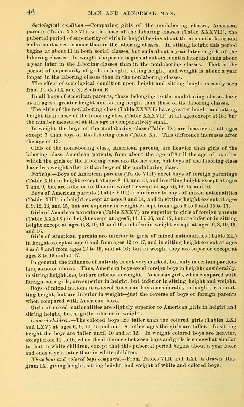 Sociological condition.—Comparing girls of the nonlaboring classes, American parents (Table XXXVI), with those of the laboring classes (Table XXXVII), the pubertal period of superiority of girls iu height begins about three months later and ends about a year sooner than in the laboring classes. In sitting height this period begins at about 11 in both social classes, but ends about a year later in girls of the laboring classes. In weight the period begins about six months later and ends about a year later in the laboring classes than in the nonlaboring classes. That is, the period of superiority of girls in height, sitting height, and weight is about a year longer in the laboring classes than in the nonlaboring classes. The effect of sociological condition upon height and sitting height is easily seen from Tables IX and X, Section E. In all boys of American parents, those belonging to the nonlaboring classes have at all ages a greater height and sitting height than those of the laboring classes. The girls of the nonlaboring class (Table XXXVI) have greater height and sitting height than those of the laboring class (Table XXXVII) at all ages except at 18; but the number measured at this age is comparatively small. In weight the boys of the nonlaboring class (Table IX) are heavier at all ages except 7 than boys of the laboring class (Table X). This difference increases after the age of 13. Girls of the nonlaboring class, American parents, are heavier than girls of the laboring class, American parents, from about the age of 8 till the age of 15, after which the girls of the laboring class are the heavier, but boys of the laboring class have less weight after 1.5 than boys of the nonlaboring class. Nativity.—Boys of American parents (Table VIII) excel boys of foreign parentage (Table XII) in height except at ages 8,10, and 13, and in sitting height except at ages 7 and 9, but are inferior to them in weight except at ages 6,14,15, and 16, Boys of American parents (Table VIII) are inferior to boys of mixed nationalities (Table XIII) in height except at ages 9 and 14, and in sitting height except at ages 6, 9,12,13, and 15, but are superior in weight except from ages 6 to 9 and 15 to 17. Girls of American parentage (Table XXXV) are superior to girls of foreign parents (Table XXXIX) in height except at ages 7,14,15j 16, and 17, but are inferior in sitting height except at ages 6,8,10,13, and 16, and also in weight except at ages 6,8,10,13, and 16. Girls of American parents are inferior to girls of mixed nationalities (Table XL) in height except at age 6 and from ages 12 to 17, and in sitting height except at ages 6 and 8 and from ages 12 to 15, and at 16; but in weight they are superior except at ages 8 to 13 and at 17. In general, the influence of nativity is not very marked, but only in certain particu- lars, as noted above. Thus, American boys excel foreign boys in height considerably, in sitting height less, but are inferior in weight. American girls, when compared with foreign-born girls, are superior in height, but inferior in sitting height and weight. Boys of mixed nationalities excel American boys considerably in height, less in sit- ting height, but are inferior in weight—just the reverse of boys of foreign parents when compared with American boys. Girls of mixed nationalities are slightly superior to American girls in height and sitting height, but slightly inferior in weight. Colored children.—The colored boys are taller than the colored girls (Tables LXI and LXV) at ages 6, 9, 10, 15 and on. At other ages the girls are taller. In sitting height the boys are taller until 10 and at 12. In weight colored boys are heavier, except from 11 to 16, when the difference between boys and girls is somewhat similar to that in white children, except that this pubertal period begins about a year later and ends a year later than in white children. White boys and colored boys compared.—From Tables VIII and LXI is drawn Dia- gram IX, giving height, sitting height, and weight of white and colored boys.