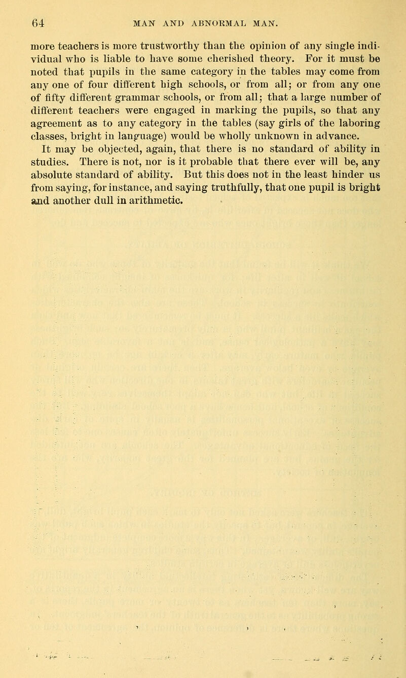 more teachers is more trustworthy than the opinion of any single indi- vidual who is liable to have some cherished theory. For it must be noted that pupils in the same category in the tables may come from any one of four different high schools, or from all; or from any one of fifty different grammar schools, or from all; that a large number of different teachers were engaged in marking the pupils, so that any agreement as to any category in the tables (say girls of the laboring classes, bright in language) would be wholly unknown in advance. It may be objected, again, that there is no standard of ability in studies. There is not, nor is it probable that there ever will be, any absolute standard of ability. But this does not in the least hinder us from saying, for instance, and saying truthfully, that one pupil is bright and another dull in arithmetic.