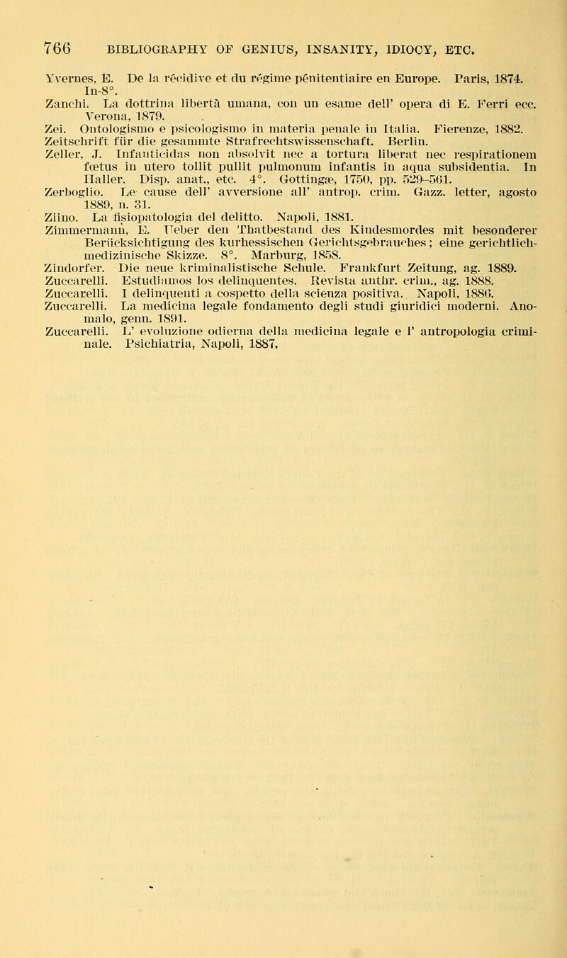 Yvernes, E. De la recidive et du rr^sfiine penitentiaire en Europe. Paris, 1874. In-8°. Zanclii. La dottriiia liberta umana, con un esame dell' opera di E. Ferri ecc. Verona, 1879. Zei. Ontologismo e psicologismo in materia penale in Italia. Fierenze, 1882. Zeitschrift fiir die gesammte Strafrechtswissenschaft. Berlin. Zeller, J. Infantieidas non absolvit nee a tortura liberat nee respirationem foetus in utero tollit pullit pulmonum infantis in aqua subsidentia. In Haller. Disp. anat., etc. 4°. Gottingse, 1750, pp. 529-561. Zerboglio. Le cause dell' avversione all' antrop. criiu. Gazz. letter, agosto 1889, n. 31. Ziino. La fisiopatologia del delitto. Napoli, 1881. Zimmermanu, E. ITeber den Thatbestand des Kindesmordes mit besonderer Beriicksichtigung des Ivurhessischen Gerielitsgebraucbes; eine gerichtlich- medizinische Skizze. 8°. Marburg, 1858. Zindorfer. Die neue Ivriminalistische Schule. Frankfurt Zeitung, ag. 1889. Zuccarelli. Estudianios los delinquentes. Revista antlir. crim., ag. 1888. Zuccarelli. I delinquenti a cospetto della scienza positiva. Napoli, 1886. Zuccarelli. La medicina legale fondamento degli studi giuridici moderni. Ano- malo, genu. 1891. Zuccarelli. L' evoluzione odierna della medicina legale e 1' antropologia crimi- nale. Psichiatria, Napoli, 1887.