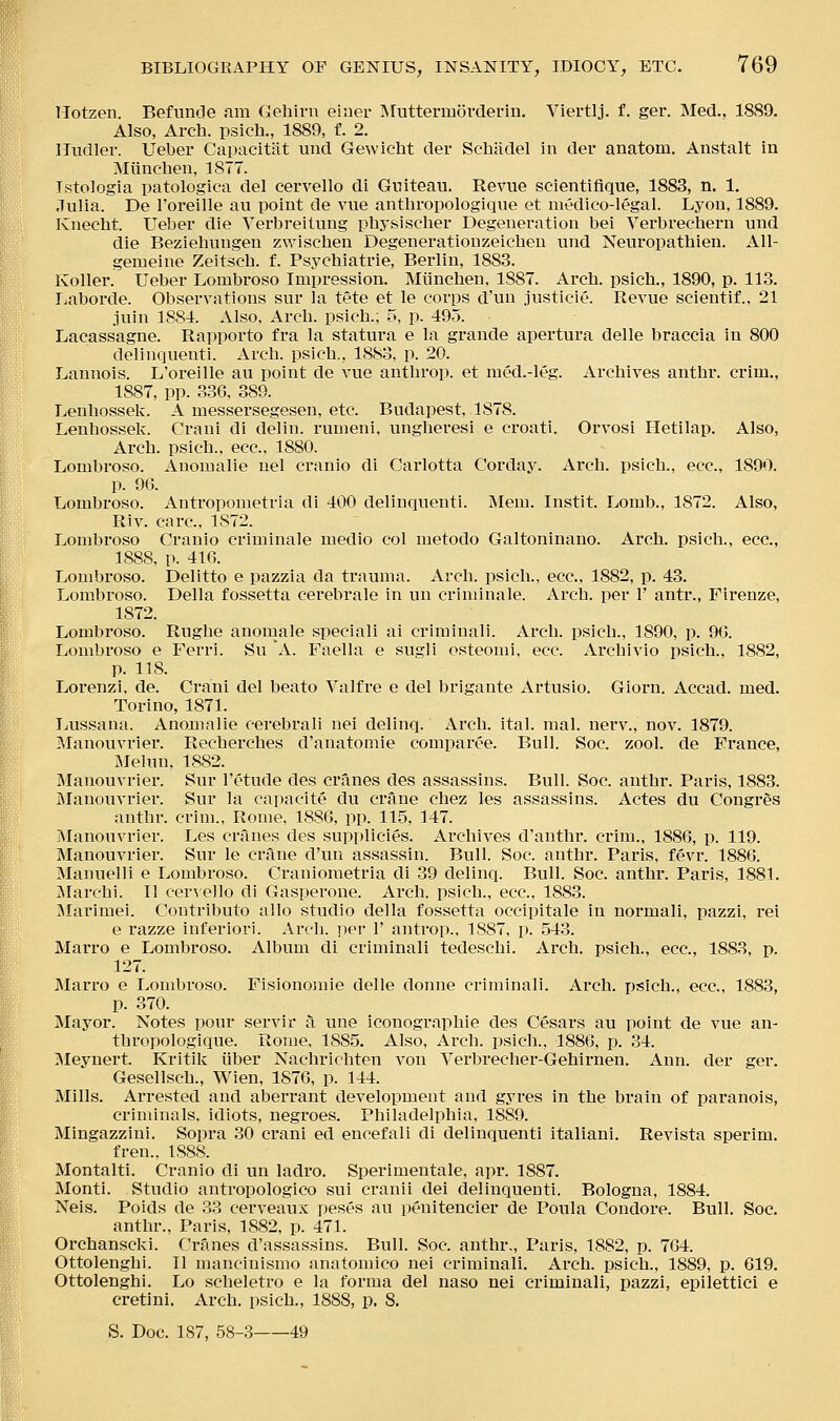 Tlotzen. Befunde am Cehiru einei- Muttermorderin. Viertlj. f. ger. Med.. 1889. Also, Arch, psich., 1889, f. 2. Mudler. Ueber Capacitiit und Gewicht der Schadel in der anatom. Anstalt in Miinchen, 1877. Istologia patologica del cervello di Guiteau. Revue scientifique, 1883, n. 1. Julia. De I'oreille au point de vue antlaropologique et medico-legal. Lyon, 1889. Kiiecht. Ueber die Verbreilung physischer Degeneration bei Verbrechern und die Beziehungen zwiscben Degenerationzeichen und Neuropathien. All- gemeine Zeitsch. f. Psychiatrie, Berlin, 1883. Koller. Ueber Lombroso Impression. Miinchen, 1887. Arch, psich., 1890, p. 113. Ijaboi'de. Observations sur la tete et le corps d'un justicie. Revue scientif.. 21 juin 1881. Also, Arch, psich.; 5, p. 495. Lacassagne. Rapporto fra la statura e la grande apertura delle braccia in 800 delinquenti. Arch, psich., 1883, p. 20. Lannois. L'oreille au point de vue anthrop. et med.-leg. Archives anthr. crim., 1887, pp. 336, 389. Lenhossek. A messersegesen, etc. Budapest, 1878. Lenhossek. Crani di delin. rumeni, ungheresi e croati. Orvosi Hetilap. Also, Arch, psich.. ecc, 1880. Lombroso. Anomalie nel cranio di Carlotta Corday. Arch, psich., ecc, 1890. p. 96. Lombroso. Antropometria di 400 delinquenti. Mem. Instit. Lomb., 1872. Also, Riv. care, 1872. Lombroso Cranio criminale medio col metodo Galtoninano. Arch, psich., ecc, 1888, p. 416. Lombroso. Delitto e pazzia da trauma. Arch, psich., ecc, 1882, p. 43. Lombroso. Delia fossetta cerebrale in un criminale. Arch, per 1' antr., Firenze, 1872. Lombroso. Rughe anomale speciali ai crimiuali. Arch, psich., 1890, p. 96. Lombroso e Ferri. Su A. Faella e sugli osteomi, ecc. Archivio psich.. 1882, p. 118. Lorenzi, de. Crani del beato Valfre e del brigante Artusio. Giorn. Accad. med. Torino, 1871. Lussana. Anomalie cerebral! nei delinq. Arch. ital. mal. nerv., nov. 1879. Manouvrier. Recherches d'anatomie comparee. Bull. Soc. zool. de France, Melun. 1882. IMauouvrier. Sur I'etude des cranes des assassins. Bull. Soc. anthr. Paris, 1883. filanouvrier. Sur la capacite du crane chez les assassins. Actes du Congres anthr. crim., Rome, 1886, pp. 11.5, 147. ]\Ianouvrier. Les cranes des supplicies. Archives d'anthr. crim., 1886, p. 119. Manouvrier. Sur le crane d'un assassin. Bull. Soc. anthr. Paris, fevr. 1886. Manuelli e Lombroso. Craniometria di 39 delinq. Bull. Soc. anthr. Paris, 1881. ^Marchi. II cervello di Gasperone. Arch, psich., ecc, 1883. Marimei. Contributo alio studio della fossetta occipitale in normali, pazzi, rei e razze inferior!. Arcli. per 1' antrop., 1887, p. 543. Marro e Lombroso. Album di criminal! tedeschi. Arch, psich., ecc, 1883, p. 127. Marro e Lombroso. Fisionomie delle donne criminall. Ai'ch. psich., ecc, 1883, p. 370. Mayor. Notes pour servir a une iconographie des Cesars au point de vue an- thropologique. Rome, 188.5. Also, Arch, psich., 1886, p. 34. Meynert. Kritik iiber Nachrichten von Verbrecher-Gehirnen. Ann. der ger. Gesellsch., Wien, 1876, p. 144. Mills. Arrested and aberrant development and gyres in the brain of paranois, criminals, idiots, negi'oes. Philadelphia, 1889. Mingazzini. Sopra .30 crani ed encefali di delinquenti italiani. Revista sperim. fren., 1888. Montalti. Cranio di un ladro. Sperimentale, apr. 1887. Monti. Studio antropologico sui cranii dei delinquenti. Bologna, 1884. Neis. Poids de 33 cerveaux peses au penitencier de Poula Condore. Bull. Soc. anthr., Paris, 1882, p. 471. Orchanscki. Cranes d'assassins. Bull. Soc. anthr., Paris, 1882, p. 764. Ottolenghi. II mancinismo anatomico nei criminali. Arch, psich., 1889, p. 619. Ottolenghi. Lo scheletro e la forma del naso nei criminali, pazzi, epilettici e cretini. Arch, psich., 1888, p. 8. S. Doc. 187, 58-3 49