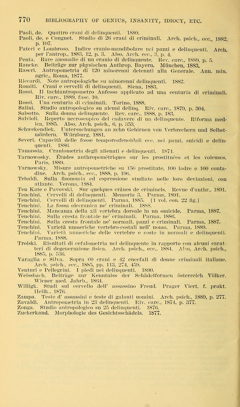 Paoli, de. Quattro craiii di delinqiienti. 1880. Paoli, de, e Cougnet. Studio di 26 crani di ct'iminali. Arch, psioh., ecc. 1882 p. 107. Pateri e Lombroso. Indice cranio-mandibolare nei pazzi e delinquenti. Arch. per I'antrop., 1883, 12, p. 3. Also, Arch, ecc, 3, p. 4. Penta. Rare anonialie di un cranio di delinqueute. Rev. care, 1889, p. 5. Ranclve. Beitrage zur physischen Anthrop, Bayern. Miinchen, 1883. Raseri. Antropometria di 120 minorenni detennti alia Geaerale. Ann. min. agric, Roina, 1877. Riccardi. Note antropologic'he sii minorenni delinquenti. 1882. Romiti. Crani e cervelli di delinquenti. Siena, 1883. Rossi. II tachiantropometro Anfesso applicato ad una centuria di criminali. Riv. care, 1889, fasc. 10. Rossi. Una centuria di criminali. Torino, 1888. Salini. Studio antropologico su alcuni delinq. Riv. care, 1879, p. 304. Salsotto. Sulla donna delinquente. Rev. care, 1888, p. 183. Salvioli. Reperto necroscopico del cadavere di un delinquente. Riforma med- ica, 1885. Also, Arch, psich., 6, p. 353. Schwekendiek. Untersuchungen an zehn Gehirnen voii Verbrechern und Selbst- mordern. Wurzburg, 1881. Severi. Capacita delle fosse temporosfenoidali ecc. nei pazzi, suicidi e delin- quenti. 188G. Tamassia. Cranionietria degli alienati e delinquenti. 1874. Tarnovi^osky. Etudes anthropometriques snr les prostituees et les voleuses. Paris, 1889. Tarnowsky. Misure antropometriche su 150 prostitute, 100 ladre e 100 conta- dine. Arch, psich., ecc, 1888, p. 190. Tebaldi. Sulla flsonomia ed espressione studiate nelle loro deviazioni, con atlante. Verona, 1884. Ten Kate e Pavovski. Sur quelques cranes de criminels. Revue d'anthr., 1891. Tenchini. Cervelli di delinquenti. Memoria 3. Parma, 1891. Tenchini. Cervelli di delhiquenti. Pai'ma, 1885. [1 vol. con. 22 fig.] Tenchini. La fossa olecranica ne' criminali. 18SS. Tenchini. Mancanza della xii vertebra dorsale in un omicide. Parma, 1887. Tenchini. Sulla cresta frontale ne' criminali. Parma, 1886. Tenchini. Sulla cresta frontale ne' normali, pazzi e criminali. Parma, 1887. Tenchini. Varieta numeric-he vertebro-costali nell' uomo. Parma, 1889. Tenchini. Varieta numeriche delle vertebre e coste in normali e delinquenti. Parma. 1888. Troiski. Risultati di cefalometria nei delinquente in rapporto con alcuni carat- terl di degenerazione fisica. Arch, psich., ecc, 1884. Also, Arch, psich., 1885, p. 536. Varaglia e Siha. Sopra GO crani e 4-2 encefali di donne criminali italiane. Arch, psich., ecc. 1885, pp. 113, 274, 459. Venturi e Pellegrini. I piedi nei delinquenti. 1890. Weissbach. Beitrage zur Kenntniss der Schadelformen osterreieh Volker. Wiener med. Jahrb., 1864. Willigk. Studi sul cervello dell' assassino Freud. Prager Viert. f. prakt. Heilk.. 1876. Zampa. Teste d' assassini e teste di galanti uomini. Arch, psich., 1889, p. 277. Zavaldi. Antropometria in 23 delinquenti. Riv. care, 1874, p. 377. Zonga. Studio antropologico su 25 delinquenti. 1876. Zuckerkand. Morphologie des Gesichtsschadels. 1877.