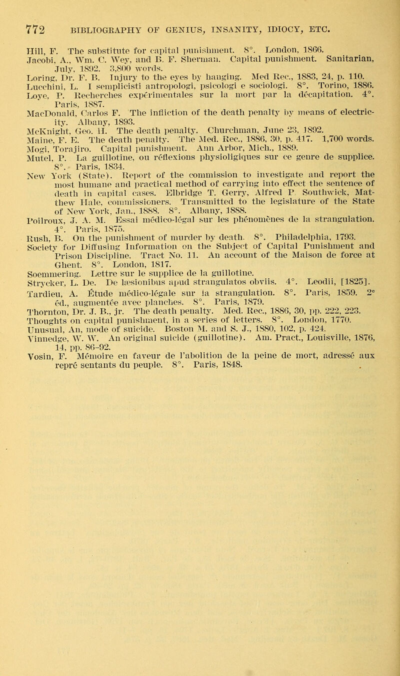 Hill, F. The substitute for capital imriisbiueiit. 8°. London, 1866. Jacobi, A., Wm. C. Wey, and B, F. Sherman. Capital punishment. Sanitarian, July, 1892. 3.800 words. Loring. Dr. F. B. Injury to the eyes by hanging. Med Rec, 1883, 24, p. 110. Lucchini, L. I semplicisti antropologi, psicologi e sociologi. 8°. Torino, 1886. Loye. P. Recherches exptrimentales sur la mort par la decapitation. 4°. Paris, 1887. MacDonald, Carlos F. The infliction of the death penalty by means of electric- ity. Albany, 1893. McKnigiit, Geo. H. The death penalty. Churchman, June 23, J 892. Maine, F. E. The death penalty. The iled. Rec, 1886, 30, p. 417. 1,700 words. Mogi, Torajiro. Capital punishment. Ann Arbor, Mich., 1889. Mutel, P. La guillotine, ou reflexions physioligiques sur ce genre de supplice. 8°. Paris, 1834. New York (State). Report of the commission to investigate and report the most humane and practical method of carrying into effect the sentence of death in capital cases. Elbridge T. Gerry, Alfred P. Southwick, Mat- thew Hale, commissioners. Transmitted to the legislature of the State of New York, Jan., 1888. 8°. x\lbany, 1888. Poilroux, J. A. M. Essai medico-legal sur les phenomdnes de la strangulation. 4°. Paris, 1875. Rush, B. On the punishment of murder by death. 8°. Philadelphia, 1793. Society for Diffusing Information on the Subject of Capital Punishment and Prison Discipline. Tract No. 11. An account of the Maison de force at Ghent. 8^ London, 1817. Soemmering. Lettre sur le supplice de la guillotine. Strycker, L. De. De Isesionibus apud strangulates obviis. 4°. Leodii, [1825]. Tardleu, A. Etude medico-legale sur la strangulation. 8°. Paris, 1859. 2. ed., augmentee avec planches. 8°. Paris, 1879. a'hornton. Dr. J. B., jr. The death penalty. Med. Rec, 1886, 30, pp. 222, 223. Thoughts on capital punishment, in a series of letters. 8°. London, 1770. Unusual, An, mode of suicide. Boston M. and S. J., 1880, 102, p. 424. Vinnedge, W. W. An original suicide (guillotine). Am. Pract, Louisville, 1876, 14, pp. 86-92. Vosin, F. Memoire en favour de I'abolition de la peine de mort, adresse aux repre sentants du peuple. 8. Paris, 1848.