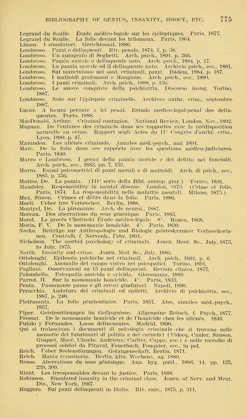 I-egrand du Saulle. Etude uiedico-legale sur les epileptiques. Paris, 1877. Legrand du Saulle. La folie devant les tribunaux. Paris, 18G4. Liman. 1 simulator!. Gerichtssaal, 188G. Lombroso. Pazzi e delinquenti. Kiv. penale, 1874, 1, p. 08. Lombroso. Un autografo di Seglietti. Arch, psicb., 1891, p. 36G. Lombroso. Pazzia morale e deliuquente nato. Arch, psicb.. 1884, p. 17. Lombroso. La pazzia morale ed il deliuquente nato. Arcbivio psicb., ecc, 1881. Lombroso. Sul mancinismo nei sani, criminali, pazzi. Ibidem, 1884, p. 187. liOmbroso. I mattoidi grafomani e Islangione. Arch, psicb,, ecc, 1880. Lombroso. I pazzi criminali. Arch, psicb., 1888, ]). ISG. Lombroso. Le nuove conquiste della psichiatria. Discorso inaug. Torino, 1887. Lombroso. Note sur I'epilepsie criminelle. Archives antbr. crim., septembre 1887. Lucas. A locura perante a lei penal. Estudo medico-legal-penal dos delin- quentes. Porto, 1888. MacDonald, Arthur. Criminal contagion. National Review, London, Nov., 1892. Magnan. De I'enfance des criminals dans ses rapportes avec la predisposition naturelle an crime. Rapport negli Actes du IP* Congres d'antbr. crim., Lyon, 1890, p. 47. Marandon. Les alienes criminels. Annales med.-psych., mai 1891. Marc. De la folie dans ses rapports avec les questions medico-judiciares. Paris, 1840. Marro e Lombroso. I gern\i della pazzia morale e del delitto nei fanciulli. Arch, psicb., ecc, 188.3, pp. 7, 1.5.3. Marro. Esami psicometrici di pazzi morali e di mattoidi. Arch, di psicb., ecc, 188.5, p. 356. Mattos, De. La pazzia. (IIP' serie della Bibl. antrop. giur.) Torino, 1891. Maudsley. Responsil)ility in mental disease. London, iS73. (Crime et folie. Paris, 1874. La responsabilita nelle malattie mentali. Milano, 1875.) Max, Simon. Crimes et delits dans la folie. Paris, 188G. Moeli. Ueber irre Verbrecber. Berlin, 1888. Montyel, De. La piromanie. Arch, de neurol., 1887. Moreau. Des aberrations du sens genesique. Paris, 1883. Morel. Le proces Chorinski Etude medico-legale. 8°. Rouen, 1868. Morin, F. V. De la monomanie homicide. 4°. Paris, 1830. Nacke. Beitrage zur Anthropologie und Blologie geisteskranlier Verbrecherin- nen. Centralb. f. Nervenh., Pebr. 1891. Nicholson. The morbid psychology of criminals. .Tourn. Ment. Sc, July, 1873, to July,. 187.5. North. Insanity and crime. Journ. Med. Sc, July, 18SG. Ottolenghi. Epilessia psichiche nei criminali. Arch, psich., 1891, p. 6. Ottolenghi. Anomalie del campo visivo nei psicopatici. Torino, 1891. Pagliani. Osservazioni su 15 pazzi delinquenti. Revista cliuica, 1877. Palombella. Psicopatia omicida e suicida. Giovenazza, 1889. Parrot, H. Sur la monomanie homicide. 4°. Paris, 18.33. ■ ' Penta. Passanante pazzo e gli errori giudiziari. Napoli, 1890. Peracchia. Andatura del criminali ed epiletti. Arcbivio di psichiatria, ecc, 1887, p. 240. Pietrasanta. La folie penitentiairo. Paris, 1857. Also, annales med.-psych., 1857. Piper. Geistesstorungen im Gefangnisse. Allgemeine Zeitsch. f. Psych., 1877. Pressat. De le monomanie homicide et de I'bomicide chez les alienes. 1846. Pulido y Fernandes. Locos delincuentes. Madrid, 1890. Qui si tralasciano i documenti di psicologia criminale che si trovano nelle memorie dei funzionari di polizia e dei carnefici (Vidocq, Canler, Sanson, Gisquet, Mace, Claude, Andrieux, Carlier, Cai)pa, ecc.) e nelle raccolte di processi celebri da Pitaval, Feuerbach, Fouquier, ecc, in pot. Reich. Ueber Seelenstorungen. Gefangenschaft, Berlin, 1871. Reich. Mania ti-ansitoria. Berlin, klin. Wochens., ag. 1880. Reuss. Aberrations du sens genesique. Ann. hyg. publ., 1886, 14, pp. 125, 2.39, 309. Riant. Les irresponsables devant la .iustice. Paris, 1888. Robinson. Simulated insanity in the criminal class. Journ. of Nerv. and INIent. Dis., New York, 1887. Uoggero, Sui pazzi delimiuenti in Italia. Riv. care, 1875, p. 311.
