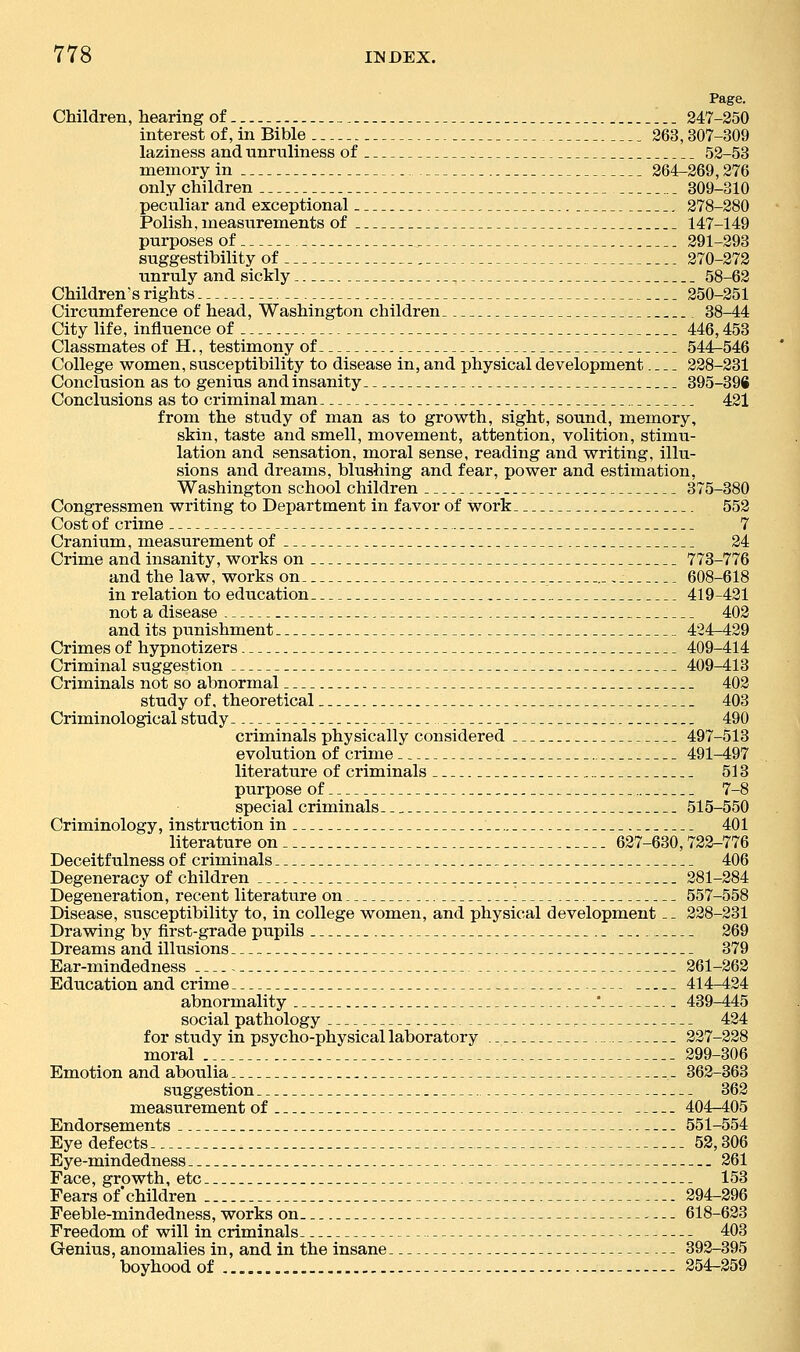 Page. Children, hearing of .„. 247-250 interest of, in Bible 263,307-309 laziness and unruliness of 52-53 memory in 264-269,276 only children 309-310 peculiar and exceptional 278-280 Polish, measurements of 147-149 purposes of 291-293 suggestibility of 270-272 unruly and sickly 58-62 Children's rights 250-251 Circumference of head, Washington children 38-44 City life, influence of 446,453 Classmates of H., testimony of 544-546 College women, susceptibility to disease in, and physical development 228-231 Conclusion as to genius and insanity 395-398 Conclusions as to criminal man 421 from the study of man as to growth, sight, sound, memory, skin, taste and smell, movement, attention, volition, stimu- lation and sensation, moral sense, reading and writing, illu- sions and dreams, blushing and fear, power and estimation, Washington school children 375-380 Congressmen writing to Department in favor of work 552 Cost of crime 7 Cranium, measurement of 24 Crime and insanity, works on 773-776 and the law, works on . 608-618 in relation to education 419-421 not a disease .. _ _ 402 and its punishment 424^29 Crimes of hypnotizers 409-414 Criminal suggestion 409-413 Criminals not so abnormal 402 study of, theoretical 403 Criminological study 490 criminals physically considered 497-513 evolution of crime 491-497 literature of criminals 513 purpose of 7-8 special criminals 515-550 Criminology, instruction in 401 literature on 627-630,722-776 Deceitfulness of criminals _ 406 Degeneracy of children . 281-284 Degeneration, recent literatiire on 557-558 Disease, susceptibility to, in college women, and physical development -. 228-231 Drawing by first-grade pupils .. ... 269 Dreams and illusions 379 Ear-mindedness - 261-262 Education and crime 414-424 abnormality ' 439-445 social pathology , 424 for study in psycho-physical laboratory 227-228 moral 299-306 Emotion and aboulia . 362-363 suggestion 362 measurement of 404-405 Endorsements 551-554 Eye defects 52,306 Eye-mindedness 261 Face, growth, etc 153 Fears of'children 294-296 Feeble-mindedness, works on 618-623 Freedom of will in criminals 403 Genius, anomalies in, and in the insane 392-395 boyhood of - - 254-259