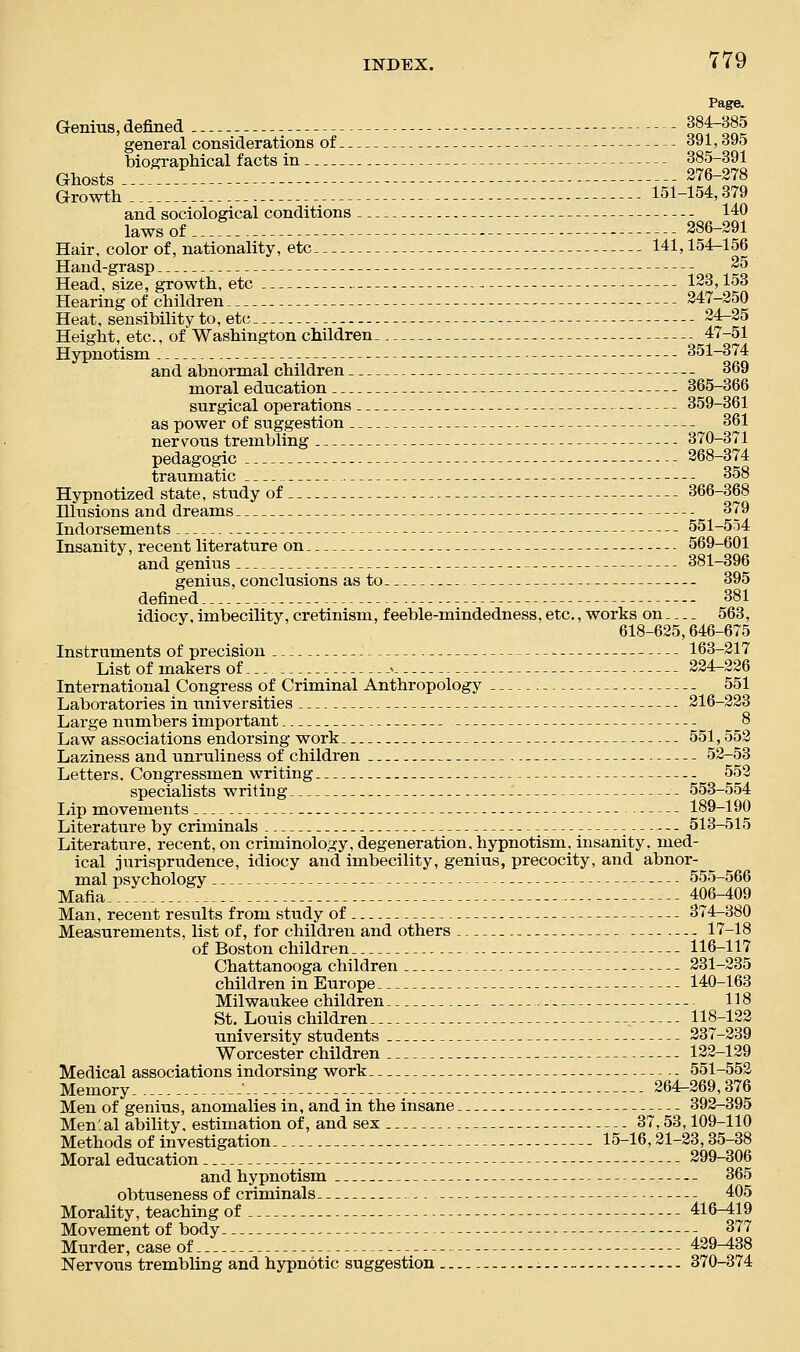 Page. Genius, defined oS?~oS general considerations of 391,395 biographical facts in 385-391 Ghosts 276-278 G^:::::::::::::::::::::::::::::-:::::: 151-154,379 and sociological conditions 140 laws of 286-291 Hair, color of, nationality, etc 141,154-156 Hand-grasp 25 Head, size, growth, etc 123,158 Hearing of children 247-250 Heat, sensibility to, etc 24^25 Height, etc., of Washington children 47-51 Hypnotism 351-374 and abnormal children 369 moral education 365-366 surgical operations 359-361 as power of suggestion 361 nervous trembling 370-371 pedagogic 268-374 traumatic 358 Hypnotized state, study of 366-368 Illusions and dreams 379 Indorsements 551-554 Insanity, recent literature on 569-601 and genius 381-396 genius, conclusions as to 395 defined 381 idiocy, imbecility, cretinism, f eeble-mindedness, etc., works on 563, 618-625,646-675 Instruments of precision 163-217 List of makers of --- 224-226 International Congress of Criminal Anthropology 551 Laboratories in universities 216-223 Large numbers important 8 Law associations endorsing work 551,552 Laziness and unruliness of children 52-53 Letters. Congressmen writing 552 specialists writing - 553-554 liip movements 189-190 Literature by criminals 513-515 Literature, recent, on criminology, degeneration, hypnotism, insanity, med- ical jurisprudence, idiocy and imbecility, genius, precocity, and abnor- mal psychology 555-566 Mafia. . 406-409 Man, recent results from study of 374-380 Measurements, list of, for children and others 17-18 of Boston children 116-117 Chattanooga children 231-235 children in Europe 140-163 Milwaukee children 118 St. LoiTis children . 118-122 university students 237-239 Worcester children 122-129 Medical associations indorsing work . - 551-552 Memory .-' 264^269,376 Men of genius, anomalies in, and in the insane 392-395 Men'.al ability, estimation of, and sex 37,53,109-110 Methods of investigation 15-16,21-23,35-38 Moral education 299-306 and hypnotism 365 obtuseness of criminals 405 Morality, teaching of 416-419 Movement of body 377 Murder, case of 429-438 Nervous trembling and hypnotic suggestion - - 370-374