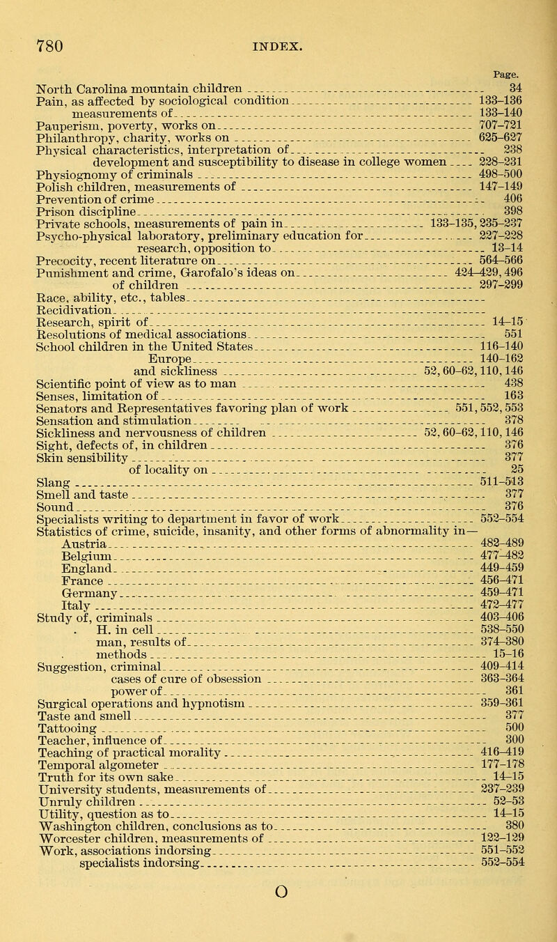 Page. North Carolina mountain children 34 Pain, as affected by sociological condition 133-136 measurements of 133-140 Panperism, poverty, works on 707-721 Philanthropy, charity, works on 625-627 Physical characteristics, interpretation of 238 development and susceptibility to disease in college women 228-231 Physiognomy of criminals 498-500 Polish children, measurements of 147-149 Prevention of crime -1 - 406 Prison discipline 398 Private schools, measurements of pain in 133-135,235-237 Psycho-physical laboratory, preliminary education for 227-228 research, opposition to 13-14 Precocity, recent literature on 564^566 Punishment and crime, Garofalo's ideas on . 424-429,496 of children 297-299 Race, ability, etc., tables Recidivation Research, spirit of 14-15 Resolutions of medical associations 551 School children in the United States 116-140 Europe -.. 140-162 and sickliness 52,60-62,110,146 Scientific point of view as to man 438 Senses, limitation of 163 Senators and Representatives favoring plan of work 551,552,553 Sensation and stimulation 378 Sickliness and nervousness of children 52,60-62,110,146 Sight, defects of, in children 376 Skin sensibility 377 of locality on 25 Slang - 511-513 Smell and taste . 377 Sound 376 Specialists writing to department in favor of work 552-554 Statistics of crime, suicide, insanity, and other forms of abnormality in— Austria... 482-489 Belgium ... 477-482 England 449-459 France 456-471 Germany... 459-471 Italy 472-477 Study of, criminals 403-406 . H. in cell 538-550 man, results of 374^380 methods 15-16 Suggestion, criminal 409-414 cases of cure of obsession 363-364 power of 361 Surgical operations and hypnotism 359-361 Taste and smell 377 Tattooing 500 Teacher, influence of , 300 Teaching of practical morality . 416-419 Temporal algometer 177-178 Truth for its own sake 14-15 University students, measurements of 237-239 Unruly children .. 52-53 Utility, question as to 14-15 Washington childi-en, conclusions as to , 380 Worcester children, measurements of 122-129 Work, associations indorsing 551-552 specialists indorsing 552-554 o