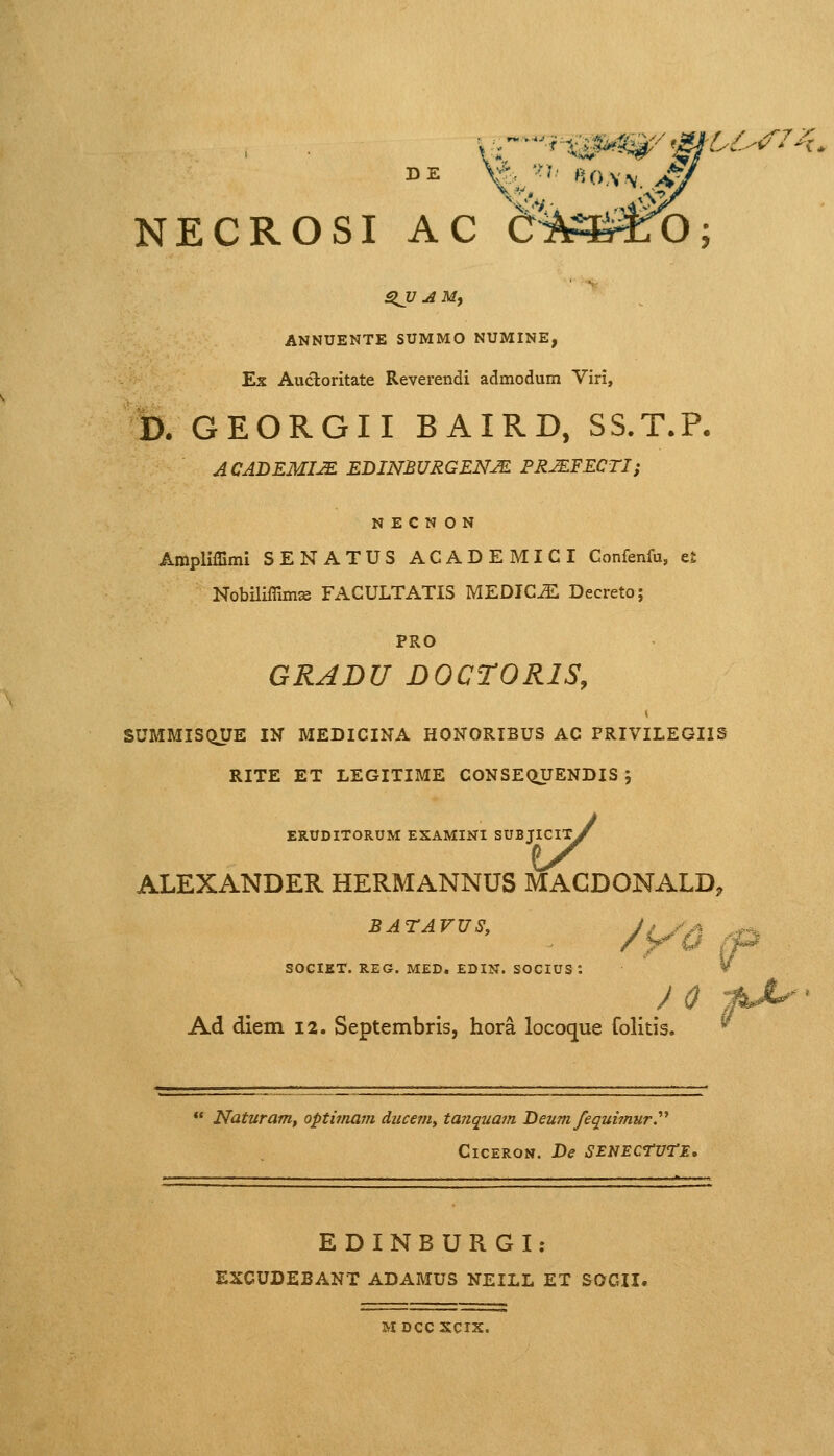 3J7.rfM, ANNUENTE SUMMO NUMINE, Ex Auctoritate Reverendi admodum Viri, D. GEORGII BAIRD, SS.T.P. ACADEMI2E EDINBURGENJE PRJEFECTI; N E C N O N Amplifiimi SENATUS ACADEMICI Confenfu, e£ Nobilifiimse FACULTATIS MEDIOiE Decreto; PRO GRADU D0CT0R1S, SUMMISQUE IN MEDICINA H0N0RIBUS AC PRIVILEGIIS RITE ET LEGITIME CONSEQUENDIS ; MACI ERUDITORUM EXAMINI SUBJICl ALEXANDER HERMANNUS MAC DONALD, Ad diem 12. Septembris, hora locoque folitis. BATAVUS, SOCIET. REG. MED. EDIN. SOCIUS :  Naturam, optimam ducem, tanquam Deum feguimur. ClCERON. De SENECrwTE. EDINBURGI: EXCUDEBANT ADAMUS NEILL ET S0GII. M DCC XCIX.