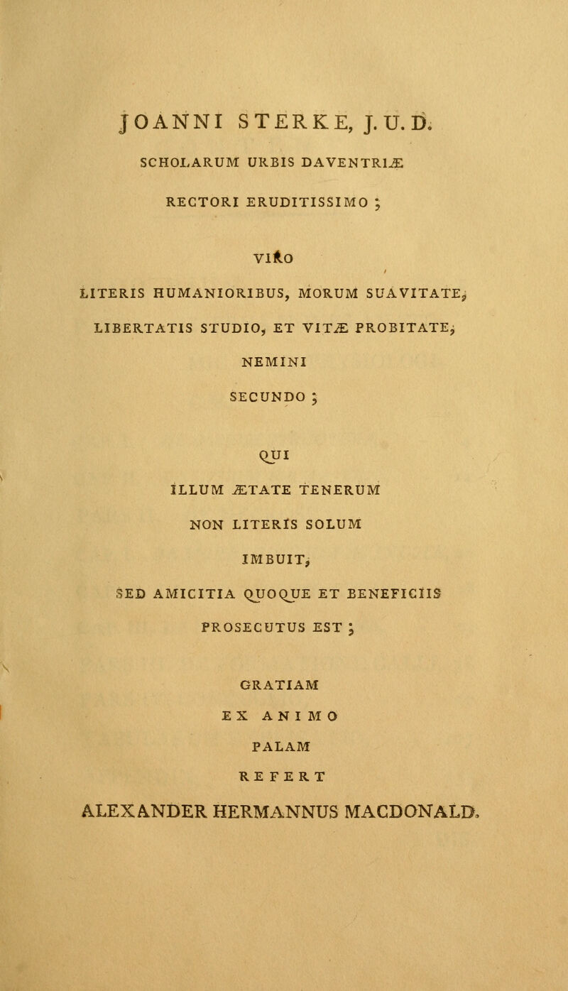 JOANNI STERKE, J.U.D, SCHOLARUM URBIS DAVENTRl^E viro literis humanioribus, morum suavitatejj libertatis studio, et vit2e probitatej NEMINI SECUNDO ; QUI ILLUM ^ITATE TENERUM NON LITERlS SOLUM IMBUIT, SED AMICITIA QJJOQUE ET BENEFICIIS PROSECUTUS EST \ GRATIAM EX ANI M O PALAM RE FERT