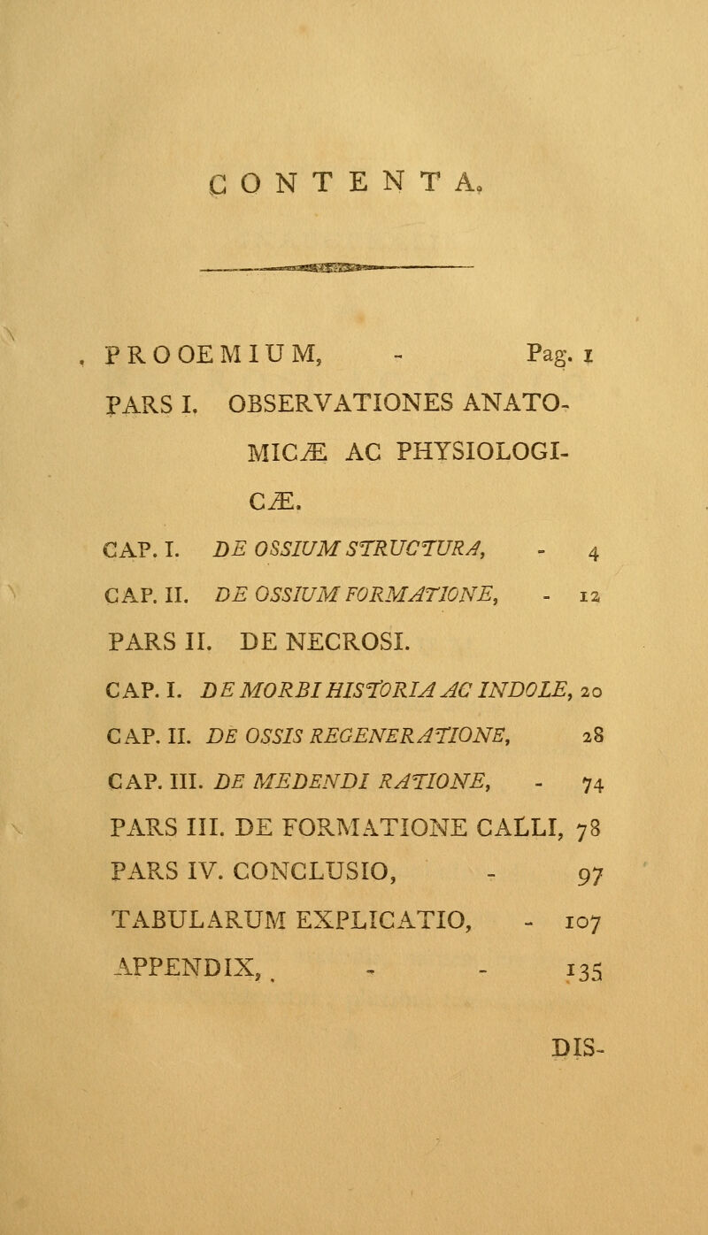 CONTENTA, •assssSS^SBSam , PROOEMIUM, - Pag. z PARS I. OBSERVATIONES ANATO- MICM AC PHYSIOLOGI- CM. CAP. I. DE OSSIUM STRUCTURA, - 4 CAP. II. DEOSSIUMF0RMATI0NE, = 12 PARS II. DE NECROSL CAP. I. DE MORBIHISTORIA ACINDOLE, 20 CAP. II. DE OSSIS REGENERATIONE, 28 CAP. III. DE MEDENDI RATIONE, - 74 PARS III. DE FORMATIONE CALLI, 78 PARS IV. CONCLUSIO, - 97 TABULARUM EXPLICATIO, - 107 APPENDIX, , ~ - 135 DIS-