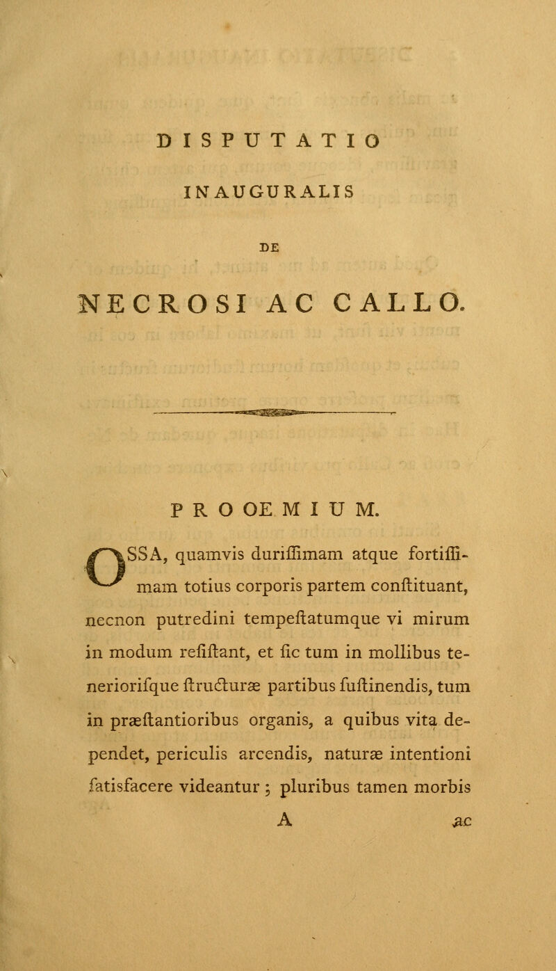 DISPUTATIO INTAUGURALIS DE NECROSI AC CALLO, PROOEMIUM. /~XSSA, quamvis duriffimam atque fortiffi» ^^ mam totius corporis partem conftituant, necnon putredini tempeftatumque vi mirum in modum reiiftant, et fic tum in mollibus te- neriorifque ftrudhirae partibus fuftinendis, tum in praeftantioribus organis, a quibus vita de~ pendet, periculis arcendis, naturae intentioni fatisfacere videantur ; pluribus tamen morbis A #c