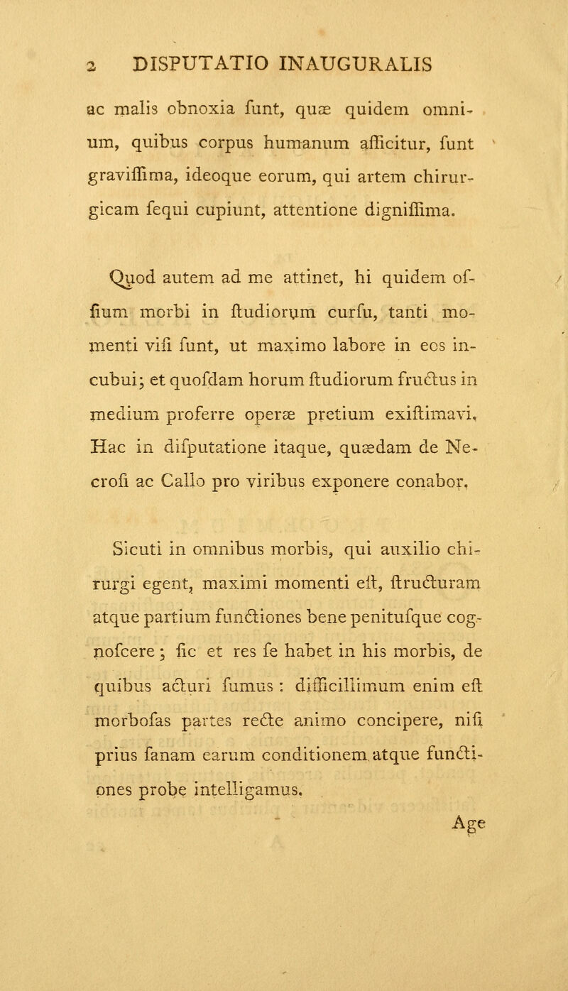 ac malis obnoxia funt, quae quidem omni- um, quibus corpus humanum afficitur, funt graviffima, ideoque eorum, qui artem chirur- gicam fequi cupiunt, attentione digniffima. Quod autem ad me attinet, hi quidem of- fium morbi in ftudiorum curfu, tanti mo- menti viii funt, ut maximo labore in ecs in- cubui; et quofdam horum itudiorum fructus in medium proferre operse pretium exiftimavi, Hac in difputatione itaque, qusedam de Ne- crofi ac Callo pro viribus exponere conabor, Sicuti in ornnibus morbis, qui auxilio chi- rurgi egent, maximi momenti eit, ftrucluram atque partium functiones bene penitufque cog- nofcere ; iic et res fe habet in his morbis, de quibus acturi fumus: difficillimum enim eft morbofas partes recle animo concipere, nifi. prius fanam earum conditionem atque func~ti- pnes probe intelligamus. Age