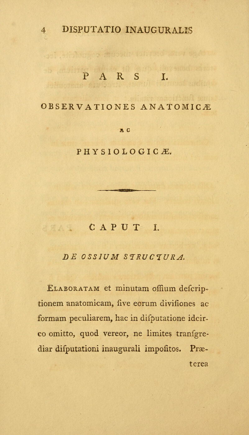 P A R S I. OBSERVATIONES ANATOMIC^ A C PHYSIOLOGIC^ CAPUT I. LE OSSWM STRUC1URA. Elaboratam et minutam offium defcrip- tionem Bnatomicam, live eorum divifiones ac formam peculiarem, hac in difputatione idcir- co omitto, quod vereor, ne limites tranfgre- diar difputationi inaugurali impofitos. Prae- terea