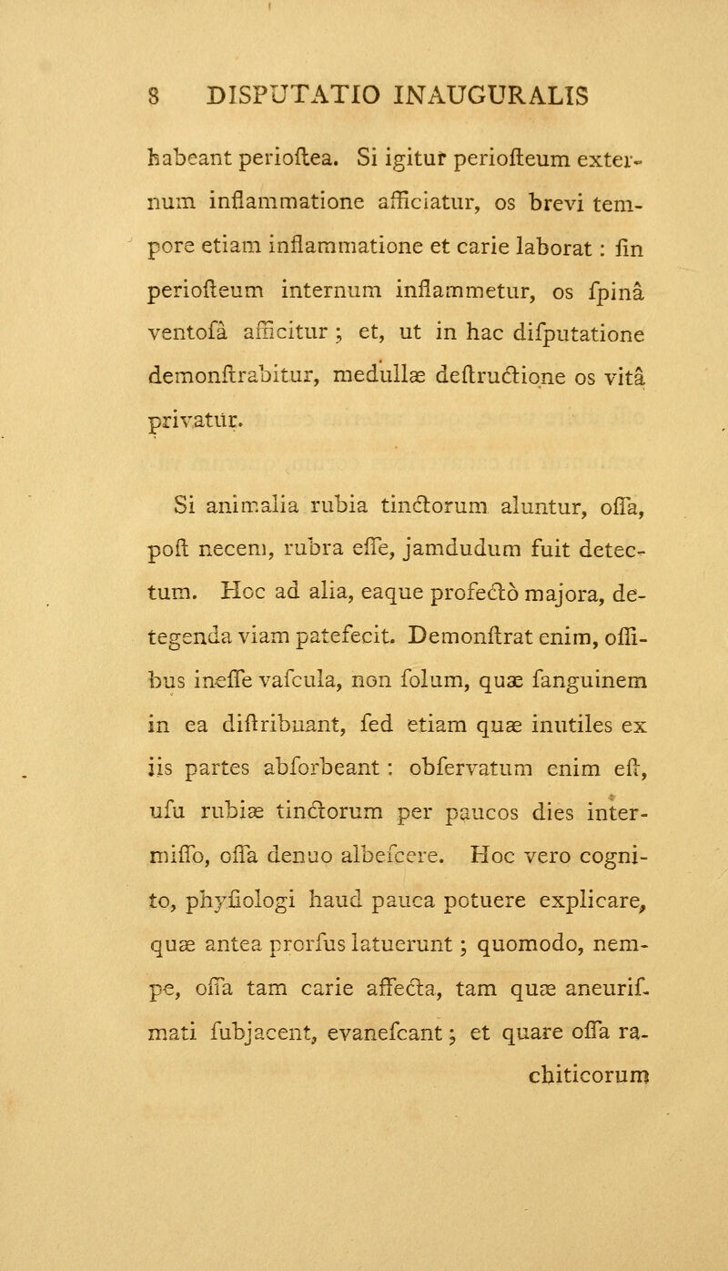 habcant perioftea. Si igituf periofteum exter- num inflammatione amciatur, os brevi tem- pore etiam inflammatione et carie laborat: fin periofleum internum inflammetur, os fpina ventofa afncitur ; et, ut in hac difputatione demonftrabitur, medullae deftructiqne os vita privatur. Si animalia rubia tinclorum aluntur, ofla, poft necem, rubra efte, jamdudum fuit detec- tum. Hoc ad alia, eaque profedto majora, de- tegenda viam patefecit. Demonftrat enim, ofii- bus inefle vafcula, non folum, quae fanguinem in ea diftribuant, fed etiam quae inutiles ex iis partes abforbeant: obfervatum enim eft, ufu rubiae tinctorum per paucos dies inter- miflb, ofla denuo albefcere. Hoc vero cogni- to, phyfiologi haud pauca potuere explicare, quae antea prorfus latuerunt; quomodo, nem- pe, ofia tam carie arTecta, tam quae aneurif. mati fubjacent, evanefcant; et quare ofla ra- chiticorum