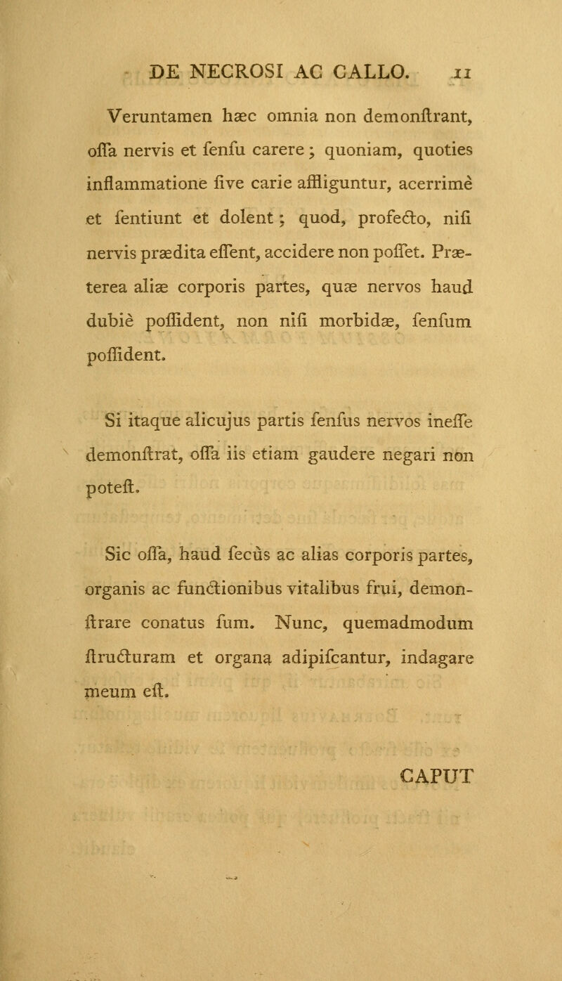 Veruntamen haec omnia non demonflrant, ofla nervis et fenfu carere; quoniam, quoties inflammatione five carie affliguntur, acerrime et fentiunt et dolent; quod, profeclo, nili nervis praedita eflent, accidere non poffet. Prse- terea aliae corporis partes, quae nervos haud dubie poffident, non niii morbidae, fenfum poflident. Si itaque alicujus partis fenfus nervos ineffe demonitrat, ofla iis etiam gaudere negari non poteft, Sic oifa, haud fecus ac alias corporis partes, organis ac funclionibus vitalibus frui, demon- itrare conatus fum. Nunc, quemadmodum ilrucluram et organa adipifcantur, indagare meum eft. CAPUT