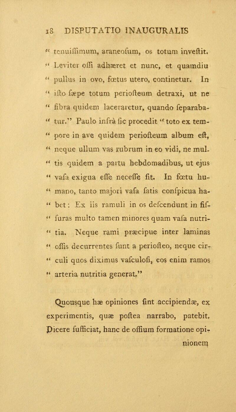  tcnuiffimum, araneofum, os totum inveftit.  Leviter offi adhaeret et nunc, et quamdiu  pullus in ovo, foetus utero, continetur. In  ifto faepe totum periofteum detraxi, ut ne  fibra quidem laceraretur, quando feparaba-  tur. Paulo infra fic procedit toto ex tem-  pore in ave quidem periofteum album eft,  neque ullum vas rubrum in eo vidi, ne mul-  tis quidem a partu hebdomadibus, ut ejus  vafa exigua effe neceffe fit. In fcetu hu=  mano, tanto majori vafa fatis confpicua ha-  bet: Ex iis ramuli in os defcendunt in fif-  furas multo tamen minores quam vafa nutri-  tia. Neque rami praecipue inter laminas  offis decurrentes funt a periofteo, neque cir-  culi quos diximus vafculofi, eos enim ramos  arteria nutritia generat Quousque hae opiniones fint accipiendae, ex experimentis, quae poftea narrabo, patebit. Picere fufficiat, hanc de offium formatione opi- nionem,