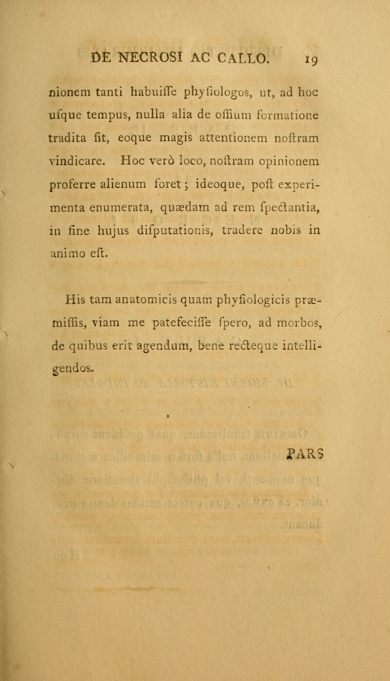 nionem tanti habuifTe phyfiologos, ut, ad hoc ufque tempus, nulla alia de offium formatione tradita fit, eoque magis attentionem noftram vindicare. Hoc vero loco, noilram opinionem proferre alienum foret; ideoque, poft experi- menta enumerata, qusedam ad rem fpeclantia, in fine hujus difputationis, tradere nobis in animo eft. His tam anatomicis quam phyfiologicis prse- niiffis, viam me patefeciife fpero, ad morbos, de quibus erit agendum, bene recteque intelli- gendos. PARS